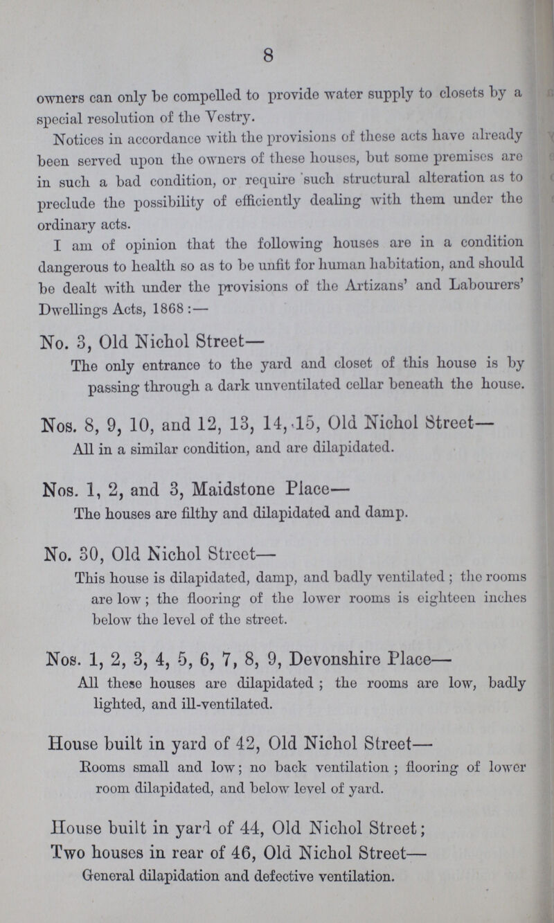 8 owners can only be compelled to provide water supply to closets by a special resolution of the Vestry. Notices in accordance with, the provisions of these acts have already been served upon the owners of these houses, but some premises are in such a bad condition, or require such structural alteration as to preclude the possibility of efficiently dealing with them under the ordinary acts. I am of opinion that the following houses are in a condition dangerous to health so as to be unfit for human habitation, and should be dealt with under the provisions of the Artizans' and Labourers' Dwellings Acts, 1868:— No. 3, Old Nichol Street— The only entrance to the yard and closet of this house is by passing through a dark unventilated cellar beneath the house. Nos. 8, 9, 10, and 12, 13, 14, 15, Old Nichol Street— All in a similar condition, and are dilapidated. Nos. 1, 2, and 3, Maidstone Place— The houses are filthy and dilapidated and damp. No. 30, Old Nichol Street— This house is dilapidated, damp, and badly ventilated ; the rooms are low; the flooring of the lower rooms is eighteen inches below the level of the street. Nos. 1, 2, 3, 4, 5, 6, 7, 8, 9, Devonshire Place— All these houses are dilapidated; the rooms are low, badly lighted, and ill-ventilated. House built in yard of 42, Old Nichol Street— Rooms small and low; no back ventilation; flooring of lower room dilapidated, and below level of yard. House built in yard of 44, Old Nichol Street; Two houses in rear of 46, Old Nichol Street— General dilapidation and defective ventilation.