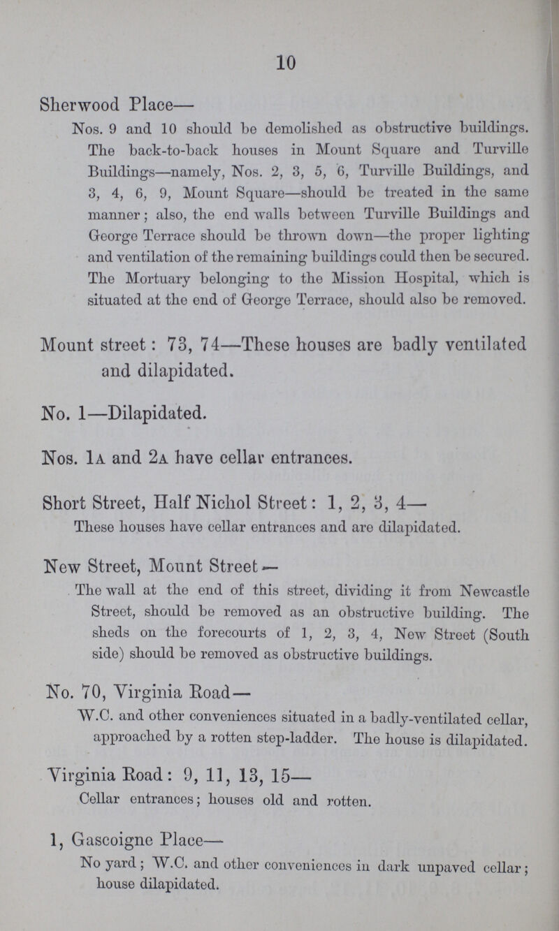 10 Sherwood Place— Nos. 9 and 10 should be demolished as obstructive buildings. The back-to-back houses in Mount Square and Turville Buildings—namely, Nos. 2, 3, 5, 6, Turville Buildings, and 3, 4, 6, 9, Mount Square—should be treated in the same manner; also, the end walls between Turville Buildings and George Terrace should be thrown down—the proper lighting and ventilation of the remaining buildings could then be secured. The Mortuary belonging to the Mission Hospital, which is situated at the end of George Terrace, should also be removed. Mount street: 73, 74—These houses are badly ventilated and dilapidated. No. 1—Dilapidated. Nos. 1a and 2a have cellar entrances. Short Street, Half Nichol Street: 1, 2, 3, 4— These houses have cellar entrances and are dilapidated. New Street, Mount Street — The wall at the end of this street, dividing it from Newcastle Street, should be removed as an obstructive building. The sheds on the forecourts of 1, 2, 3, 4, New Street (South side) should be removed as obstructive buildings. No. 70, Virginia Road — W.C. and other conveniences situated in a badly-ventilated cellar, approached by a rotten step-ladder. The house is dilapidated. Virginia Road: 9, 11, 13, 15— Cellar entrances; houses old and rotten. 1, Gascoigne Place— No yard; W.C. and other conveniences in dark unpaved cellar; house dilapidated.
