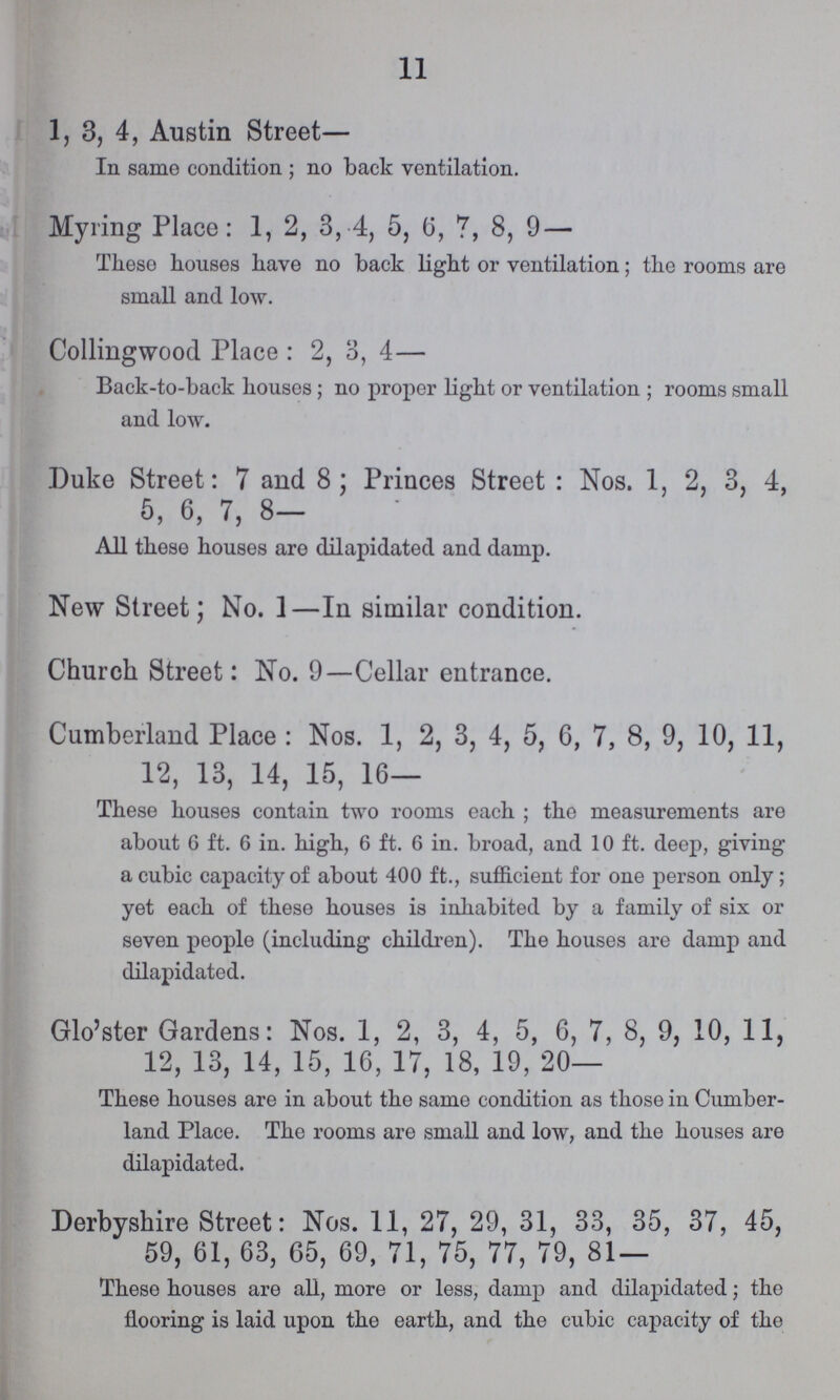 11 1, 3, 4, Austin Street— In same condition ; no back ventilation. Myring Place: 1, 2, 3, 4, 5, 6, 7, 8, 9 — These houses have no back light or ventilation; the rooms are small and low. Collingwood Place: 2, 3, 4— Back-to-back houses; no proper light or ventilation; rooms small and low. Duke Street: 7 and 8; Princes Street: Nos. 1, 2, 3, 4, 5, 6, 7, 8— All these houses are dilapidated and damp. New Street; No. 1—In similar condition. Church Street: No. 9—Cellar entrance. Cumberland Place: Nos. 1, 2, 3, 4, 5, 6, 7, 8, 9, 10, 11, 12, 13, 14, 15, 16— These houses contain two rooms each; the measurements are about 6 ft. 6 in. high, 6 ft. 6 in. broad, and 10 ft. deep, giving a cubic capacity of about 400 ft., sufficient for one person only; yet each of these houses is inhabited by a family of six or seven people (including children). The houses are damp and dilapidated. Glo'ster Gardens: Nos. 1, 2, 3, 4, 5, 6, 7, 8, 9, 10, 11, 12, 13, 14, 15, 16, 17, 18, 19, 20— These houses are in about the same condition as those in Cumber land Place. The rooms are small and low, and the houses are dilapidated. Derbyshire Street: Nos. 11, 27, 29, 31, 33, 35, 37, 45, 59, 61, 63, 65, 69, 71, 75, 77, 79, 81 — These houses are all, more or less, damp and dilapidated; the flooring is laid upon the earth, and the cubic capacity of the