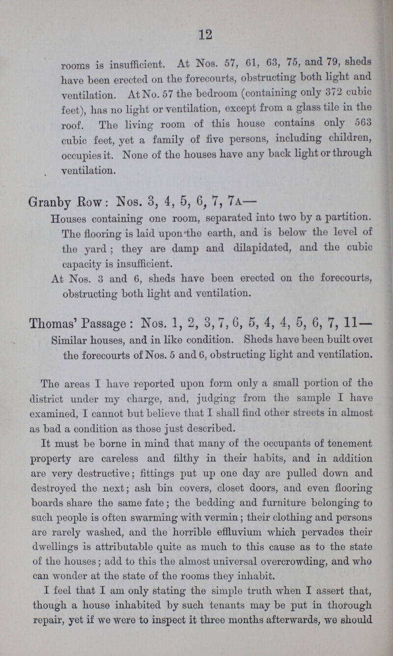 12 rooms is insufficient. At Nos. 57, 61, 63, 75, and 79, sheds have been erected on the forecourts, obstructing both light and ventilation. At No. 57 the bedroom (containing only 372 cubic feet), has no light or ventilation, except from a glass tile in the roof. The living room of this house contains only 563 cubic feet, yet a family of five persons, including children, occupies it. None of the houses have any back light or through ventilation. Grariby Row: Nos. 3, 4, 5, 6, 7, 7 a— Houses containing one room, separated into two by a partition. The flooring is laid upon'the earth, and is below the level of the yard; they are damp and dilapidated, and the cubic capacity is insufficient. At Nos. 3 and 6, sheds have been erected on the forecourts, obstructing both light and ventilation. Thomas' Passage : Nos. 1, 2, 3, 7, 0, 5, 4, 4, 5, 6, 7, 11— Similar houses, and in like condition. Sheds have been built ovei the forecourts of Nos. 5 and 6, obstructing light and ventilation. The areas I have reported upon form only a small portion of the district under my charge, and, judging from the sample I have examined, I cannot but believe that I shall find other streets in almost as bad a condition as those just described. It must be borne in mind that many of the occupants of tenement property are careless and filthy in their habits, and in addition are very destructive; fittings put up one day are pulled down and destroyed the next; ash bin covers, closet doors, and even flooring boards share the same fate; the bedding and furniture belonging to such people is often swarming with vermin; their clothing and persons are rarely washed, and the horrible effluvium which pervades their dwellings is attributable quite as much to this cause as to the state of the houses; add to this the almost universal overcrowding, and who can wonder at the state of the rooms they inhabit. I feel that I am only stating the simple truth when I assert that, though a house inhabited by such tenants may be put in thorough repair, yet if we were to inspect it three months afterwards, we should
