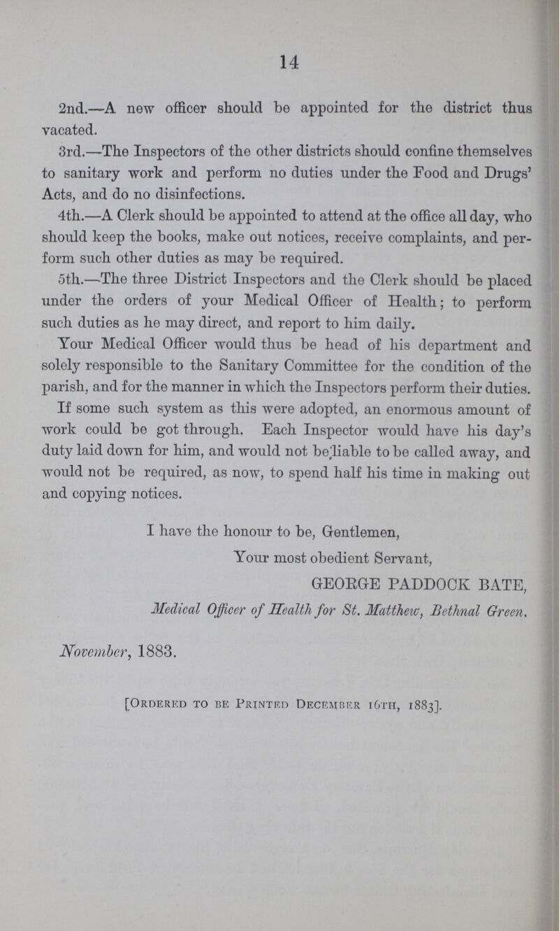 14 2nd.—A new officer should be appointed for the district thus vacated. 3rd.—The Inspectors of the other districts should confine themselves to sanitary work and perform no duties under the Food and Drugs' Acts, and do no disinfections. 4th.—A Clerk should be appointed to attend at the office all day, who should keep the books, make out notices, receive complaints, and per form such other duties as may be required. 5th.—The three District Inspectors and the Clerk should be placed under the orders of your Medical Officer of Health; to perform such duties as he may direct, and report to him daily. Your Medical Officer would thus be head of his department and solely responsible to the Sanitary Committee for the condition of the parish, and for the manner in which the Inspectors perform their duties. If some such system as this were adopted, an enormous amount of work could be got through. Each Inspector would have his day's duty laid down for him, and would not beliable to be called away, and would not be required, as now, to spend half his time in making out and copying notices. I have the honour to be, Gentlemen, Your most obedient Servant, GEORGE PADDOCK BATE, Medical Officer of Health for St. Matthew, Bethnal Green. November, 1883. [Ordered to be Printed December 16th, 1883].