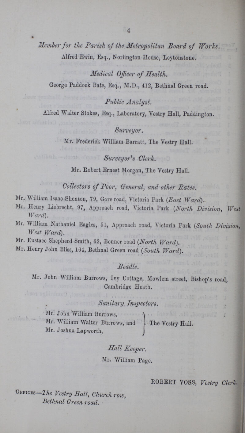 4 Member for the Parish of the Metropolitan Board of Works. Alfred Ewin, Esq., Norlington House, Leytonstone. Medical Officer of Health. George Paddock Bate, Esq., M.D., 412, Bethnal Green road. Public Analyst. Alfred Walter Stokes, Esq., Laboratory, Vestry Hall, Paddington. Surveyor. Mr. Frederick William Barratt, The Vestry Hall. Surveyor's Clerk. Mr. llobert Ernest Morgan, The Vestry Hall. Collectors of Poor, General, and other Rates. Mr. William Isaac Shenton, 79, Gore road, Victoria Park (East Ward). Mr. Henry Liebreckt, 97, Approach road, Victoria Park (North Division, West Ward). Mr. William Nathaniel Eagles, 51, Approach road, Victoria Park (South Division, West Ward). Mr. Eustace Shepherd Smith, 62, Bonner road (North WardJ. Mr. Henry John Bliss, 164, Bethnal Green road (South Ward). Beadle. Mr. John William Burrows, Ivy Cottage, Mowlem street, Bishop's road, Cambridge Heath. Sanitary Inspectors. Mr. John William Burrows, Mr. William Walter Burrows, and - The Vestry Hall. Mr. Joshua Lapworth, Hall Keeper. Mr. William Page. ROBERT VOSS, Vestry Clerk. Offices- The Vestry Hall, Church row, Bethnal Green road.