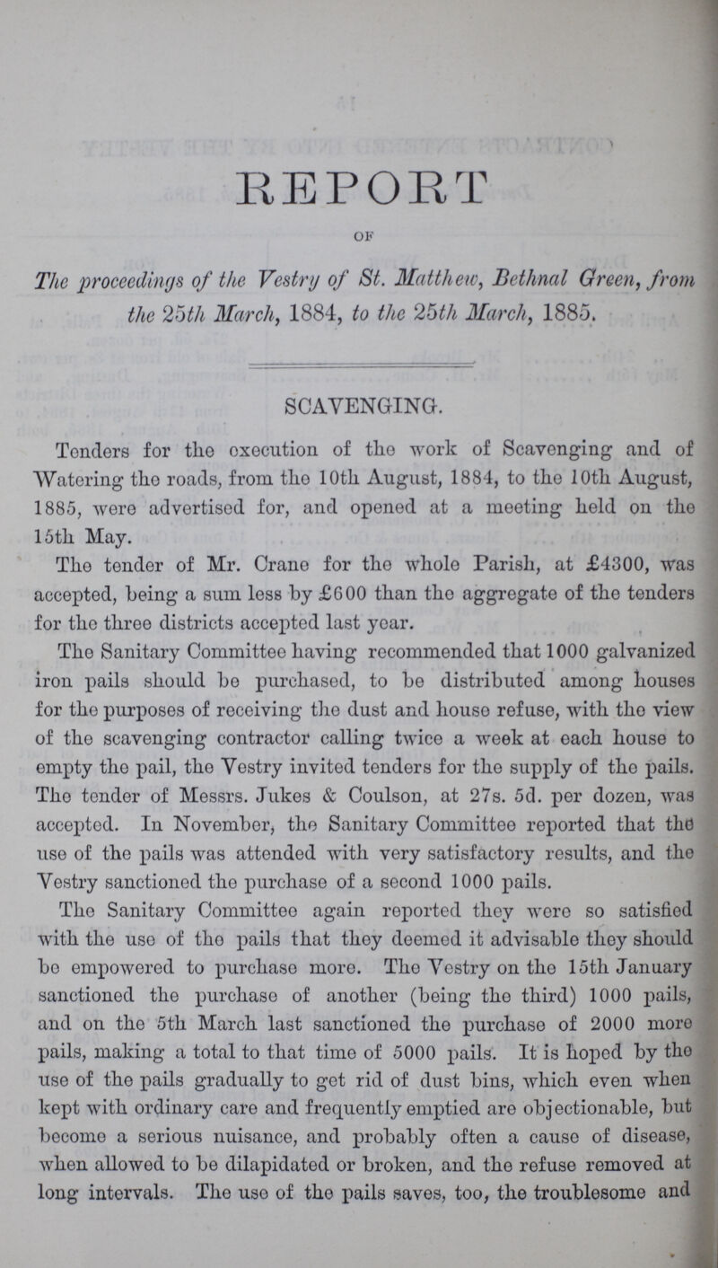 REPORT of The proceedings of the Vestry of St. Matthew, Bethnal Green, from the 25th March, 1884, to the 25th March, 1885. SCAVENGING. Tenders for the execution of the work of Scavenging and of Watering the roads, from the 10th August, 1884, to the 10th August, 1885, were advertised for, and opened at a meeting held on the 15th May. The tender of Mr. Crane for the whole Parish, at £4300, was accepted, being a sum less by £600 than the aggregate of the tenders for the throe districts accepted last year. The Sanitary Committee having recommended that 1000 galvanized iron pails should be purchased, to be distributed among houses for the purposes of receiving the dust and houso refuse, with tho view of the scavenging contractor calling twice a week at each house to empty the pail, the Vestry invited tenders for tho supply of tho pails. Tho tender of Messrs. Jukes & Coulson, at 27s. 5d. per dozen, was accepted. In November, tho Sanitary Committee reported that the use of the pails was attended with very satisfactory results, and the Yestry sanctioned the purchase of a second 1000 pails. The Sanitary Committee again reported they were so satisfied with the use of tho pails that they deemed it advisable they should bo empowered to purchase more. Tho Yestry on tho 15th January sanctioned the purchase of another (being the third) 1000 pails, and on the 5th March last sanctioned the purchase of 2000 more pails, making a total to that time of 5000 pails. It is hoped by tho use of the pails gradually to get rid of dust bins, which even when kept with ordinary care and frequently emptied are objectionable, but become a serious nuisance, and probably often a cause of disease, when allowed to be dilapidated or broken, and the refuse removed at long intervals. The use of the pails saves, too, the troublesome and