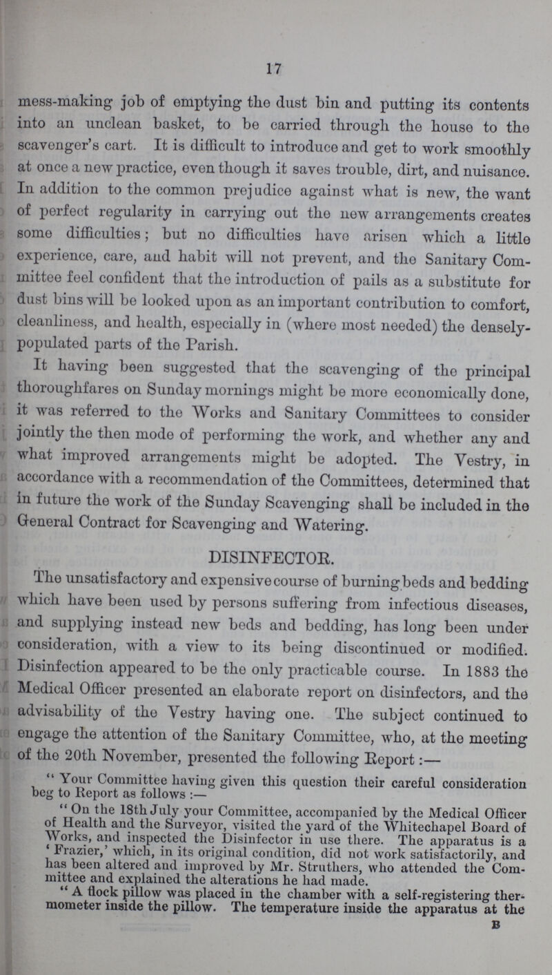 17 mess-making job of emptying the dust bin and putting its contents into an unclean basket, to be carried through the house to the scavenger's cart. It is difficult to introduce and get to work smoothly at once a new practice, even though it saves trouble, dirt, and nuisance. In addition to the common prejudice against what is new, the want of perfect regularity in carrying out the new arrangements creates some difficulties; but no difficulties have arisen which a little experience, care, and habit will not prevent, and the Sanitary Com mittee feel confident that the introduction of pails as a substitute for dust bins will be looked upon as an important contribution to comfort, cleanliness, and health, especially in (where most needed) the densely populated parts of the Parish. It having been suggested that the scavenging of the principal thoroughfares on Sunday mornings might be more economically done, it was referred to the Works and Sanitary Committees to consider jointly the then mode of performing the work, and whether any and what improved arrangements might be adopted. The Vestry, in accordance with a recommendation of the Committees, determined that in future the work of the Sunday Scavenging shall be included in the General Contract for Scavenging and Watering. DISINFECTOR. The unsatisfactory and expensive course of burning beds and bedding which have been used by persons suffering from infectious diseases, and supplying instead new beds and bedding, has long been under consideration, with a view to its being discontinued or modified. Disinfection appeared to be the only practicable course. In 1883 the Medical Officer presented an elaborate report on disinfectors, and the advisability of the Vestry having one. The subject continued to engage the attention of the Sanitary Committee, who, at the meeting of the 20th November, presented the following Report:— Your Committee having given this question their careful consideration beg to Report as follows:- On the 18th July your Committee, accompanied by the Medical Officer of Health and the Surveyor, visited the yard of the Whitechapel Board of Works, and inspected the Disinfector in use there. The apparatus is a 'Frazier,' which, in its original condition, did not work satisfactorily, and has been altered and improved by Mr. Struthers, who attended the Com mittee and explained the alterations he had made.  A flock pillow was placed in the chamber with a self-registering ther mometer inside the pillow. The temperature inside the apparatus at the B