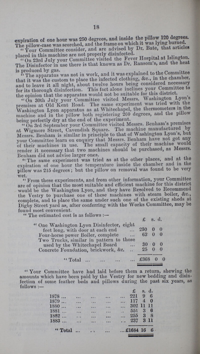 18 expiration of one hour was 250 degrees, and inside the pillow 120 degrees. The pillow-case was scorched, and the frame on which it was lying burned. Your Committee consider, and are advised by Dr. Bate, that articles placed in this machine are not properly disinfected. On 23rd July your Committee visited the Fever Hospital at Islington. The Disinfector in use there is that known as Dr. Ransom's, and the heat is produced by gas.  The apparatus was not in work, and it was explained to the Committee that it was the custom to place the infected clothing, &c., in the chamber, and to leave it all night, about twelve hours being considered necessary for its thorough disinfection. This fact alone inclines your Committee to the opinion that the apparatus would not be suitable for this district. On 30th July your Committee visited Messrs. Washington Lyon's premises at. Old Kent Road. The same experiment was tried with the Washington Lyon apparatus as at Whitechapel, the thermometers in the machine and in the pillow both registering 260 degrees, and the pillow being perfectly dry at the end of the experiment. On 3rd September your Committee visited Messrs. Benham's premises at Wigmore Street, Cavendish Square. The machine manufactured by Messrs. Benham is similar in principle to that of Washington Lyon's, but your Committee learn on enquiry that Messrs. Benham have not got any of their machines in use. The small capacity of their machine would render it necessary that two machines should be purchased, as Messrs. Benham did not advise larger ones. The same experiment was tried as at the other places, and at the expiration of one hour the temperature inside the chamber and in the pillow was 215 degrees; but the pillow on removal was found to be very wet. From these experiments, and from other information, your Committee are of opinion that the most suitable and efficient machine for this district would be the AVashington Lyon, and they have Resolved to Recommend the Vestry to purchase one of these machines with steam boiler, &c., complete, and to place the same under such one of the existing sheds at Digby Street yard as, after conferring with the Works Committee, may he found most convenient.  The estimated cost is as follows:- £ s. d.  One Washington Lyon Disinfector, eight feet long, with door at each end 250 0 0 Four-horse power Boiler, complete 63 0 0 Two Trucks, similar in pattern to those used by the Whitechapel Board 30 0 0 Concrete Foundation, brickwork, &c. 25 0 0 Total £368 0 0 Your Committee have had laid before them a return, shewing the amounts which have been paid by the Vestry for new bedding and disin fection of some feather beds and pillows during the past six years, as follows:- £ s. d. 1878 221 9 6 1879 117 4 0 1880 302 11 11 1881 551 3 6 1882 255 3 8 1883 237 3 11 Total £1684 16 6