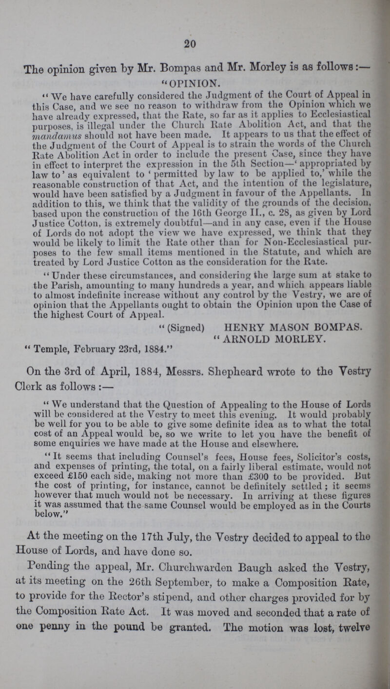 20 The opinion given by Mr. Bompas and Mr. Morley is as follows:- OPINION. We have carefully considered the Judgment of the Court of Appeal in this Case, and we see no reason to withdraw from the Opinion which we have already expressed, that the Rate, so far as it applies to Ecclesiastical purposes, is illegal under the Church Rate Abolition Act, and that the mandamus should not have been made. It appears to us that the effect of the Judgment of the Court of Appeal is to strain the words of the Church Hate Abolition Act in order to include the present Case, since they have in effect to interpret the expression in the 5th Section— 'appropriated by law to' as equivalent to 'permitted by law to be applied to,' while the reasonable construction of that Act, and the intention of the legislature, would have been satisfied by a Judgment in favour of the Appellants. In addition to this, we think that the validity of the grounds of the decision, based upon the construction of the 16th George II., c. 28, as given by Lord Justice Cotton, is extremely doubtful—and in any case, even if the House of Lords do not adopt the view we have expressed, we think that they would be likely to limit the Rate other than for Non-Ecclesiastical pur poses to the few small items mentioned in the Statute, and which are treated by Lord Justice Cotton as the consideration for the Rate. Under these circumstances, and considering the large sum at stake to the Parish, amounting to many hundreds a year, and which appears liable to almost indefinite increase without any control by the Vestry, we are of opinion that the Appellants ought to obtain the Opinion upon the Case of the highest Court of Appeal. (Signed) HENRY MASON BOMPAS. ARNOLD MORLEY. Temple, February 23rd, 1884. On the 3rd of April, 1884, Messrs. Shepheard wrote to the Vestry Clerk as follows:- We understand that the Question of Appealing to the House of Lords will be considered at the Vestry to meet this evening. It would probably be well for you to be able to give some definite idea as to what the total cost of an Appeal would be, so we write to let you have the benefit of some enquiries we have made at the House and elsewhere. It seems that including Counsel's fees, House fees, Solicitor's costs, and expenses of printing, the total, on a fairly liberal estimate, would not exceed £150 each side, making not more than £300 to be provided. But the cost of printing, for instance, cannot be definitely settled ; it seems however that much would not be necessary. In arriving at these figures it was assumed that the same Counsel would be employed as in the Courts below. At the meeting on the 17th July, the Vestry decided to appeal to the House of Lords, and have done so. Ponding the appeal, Mr. Churchwarden Baugh asked the Vestry, at its meeting on the 26th September, to make a Composition Rate, to provide for the Rector's stipend, and other charges provided for by the Composition Rate Act. It was moved and seconded that a rate of one penny in the pound be granted. The motion was lost, twelve