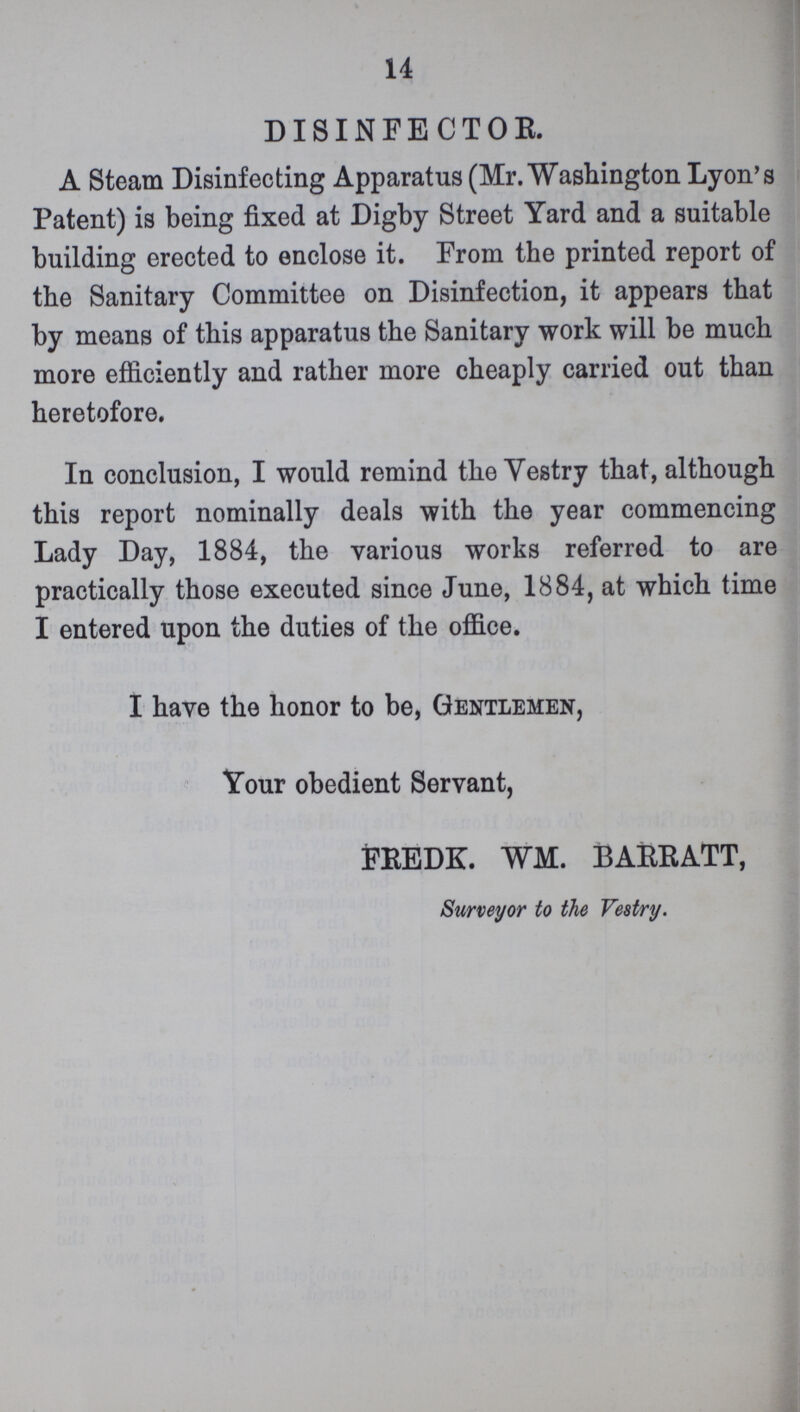 14 DISINFECTOR. A Steam Disinfecting Apparatus (Mr. Washington Lyon's Patent) is being fixed at Digby Street Yard and a suitable building erected to enclose it. From the printed report of the Sanitary Committee on Disinfection, it appears that by means of this apparatus the Sanitary work will be much more efficiently and rather more cheaply carried out than heretofore. In conclusion, I would remind the Vestry that, although this report nominally deals with the year commencing Lady Day, 1884, the various works referred to are practically those executed since June, 1884, at which time I entered upon the duties of the office. I have the honor to be, Gentlemen, Your obedient Servant, FREDK. WM. BARRATT, Surveyor to the Vestry.