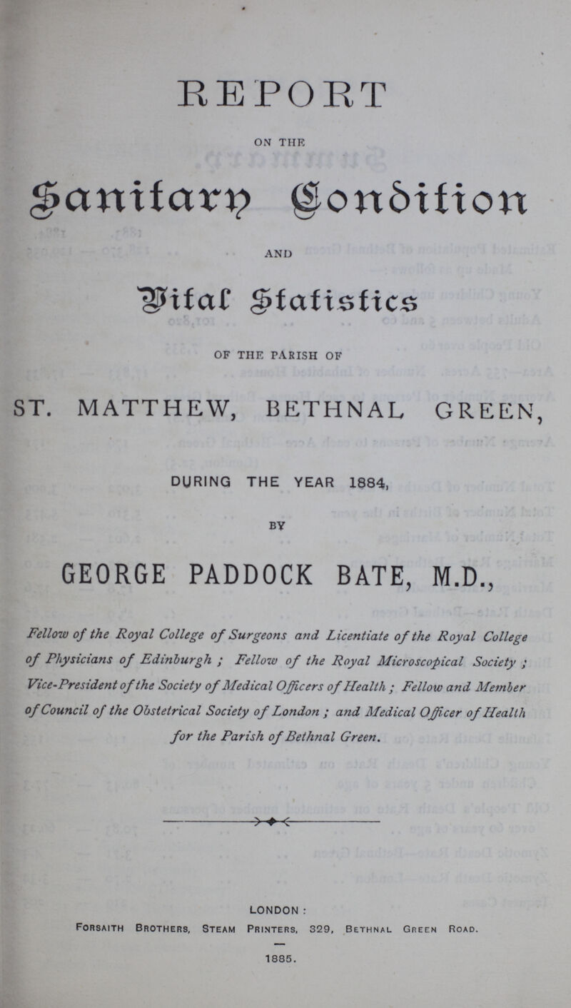 REPORT ON THE Sanitary condition AND Vital statistics OF THE PARISH OF ST. MATTHEW, BETHNAL GREEN, DURING THE YEAR 1884, BY GEORGE PADDOCK BATE, M.D., Fellow of the Royal College of Surgeons and Licentiate of the Royal College of Physicians of Edinburgh ; Fellow of the Royal Microscopical Society ; Vice-President of the Society of Medical Officers of Health ; Fellow and Member of Council of the Obstetrical Society of London ; and Medical Officer of Health for the Parish of Bethnal Green. LONDON : Forsaith Brothers, Steam Printers, 329, Bethnal Green Road. 1885.