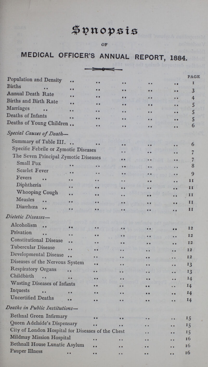Synopsis OF MEDICAL OFFICER'S ANNUAL REPORT, 1884. PAGE Population and Density I Births 3 Annual Death Rate 4 Births and Birth Rate 5 Marriages 5 Deaths of Infants 5 Deaths of Young Children 6 Special Causes of Death— Summary of Table III. 6 Specific Febrile or Zymotic Diseases 7 The Seven Principal Zymotic Diseases 7 Small Pox 8 Scarlet Fever 9 Fevers 11 Diphtheria 11 Whooping Cough 11 Measles 11 Diarrhoea 11 Dietetic Diseases— Alcoholism 12 Privation 12 Constitutional Disease 12 Tubercular Disease 12 Developmental Disease 12 Diseases of the Nervous System 13 Respiratory Organs 13 Childbirth 14 Wasting Diseases of Infants 14 Inquests 14 Uncertified Deaths 14 Deaths in Public Institutions— Bethnal Green Infirmary 15 Queen Adelaide's Dispensary 15 City of London Hospital for Diseases of the Chest 15 Mildmay Mission Hospital 16 Bethnall House Lunatic Asylum 16 Pauper Illness 16
