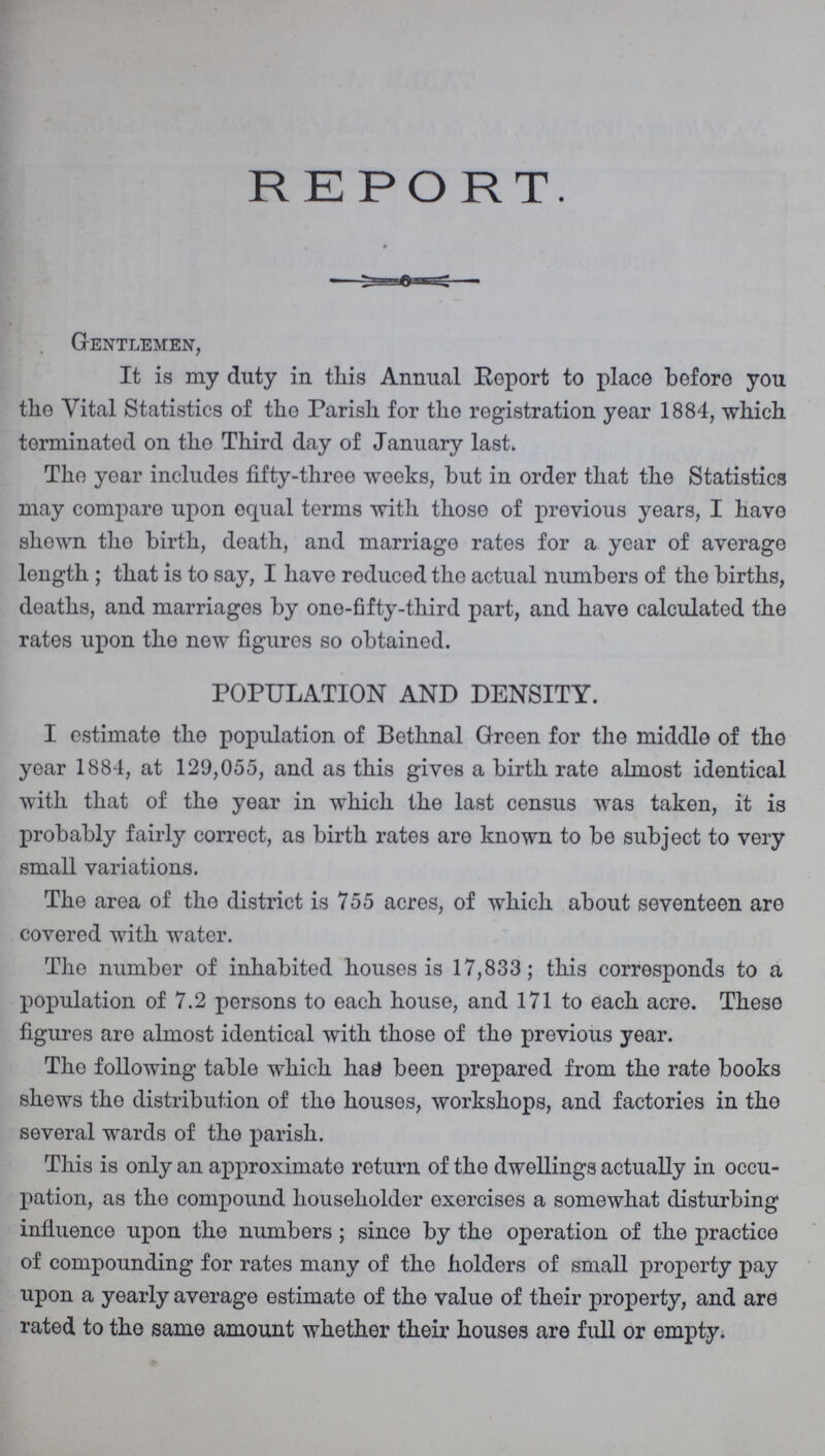 REPORT. Gentlemen, It is my duty in this Annual Report to place before you the Vital Statistics of the Parish for the registration year 1884, which terminated on the Third day of January last. The year includes fifty-three weeks, but in order that the Statistics may compare upon equal terms with those of previous years, I have shewn the birth, death, and marriage rates for a year of average length ; that is to say, I have reduced the actual numbers of the births, deaths, and marriages by one-fifty-third part, and have calculated the rates upon the new figures so obtained. POPULATION AND DENSITY. I estimate the population of Bethnal Green for the middle of the year 1884, at 129,055, and as this gives a birth rate almost identical with that of the year in which the last census was taken, it is probably fairly correct, as birth rates are known to be subject to very small variations. The area of the district is 755 acres, of which about seventeen are covered with water. Tho number of inhabited houses is 17,833; this corresponds to a population of 7.2 persons to each house, and 171 to each acre. These figures are almost identical with those of the previous year. The following table which has been prepared from the rate books shews the distribution of the houses, workshops, and factories in the several wards of the parish. This is only an approximate return of the dwellings actually in occu pation, as the compound householder exercises a somewhat disturbing influence upon the numbers; since by the operation of the practice of compounding for rates many of the holders of small property pay upon a yearly average estimate of the value of their property, and are rated to the same amount whether their houses are full or empty.