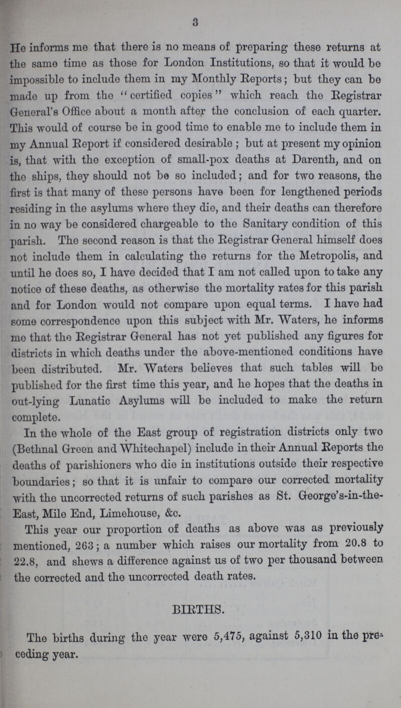 3 He informs me that there is no moans of preparing these returns at the same time as those for London Institutions, so that it would be impossible to include them in my Monthly Reports; but they can be made up from the certified copies which reach the Registrar General's Office about a month after the conclusion of each quarter. This would of course be in good time to enable me to include them in my Annual Report if considered desirablo ; but at present my opinion is, that with tho exception of small-pox deaths at Darenth, and on the ships, they should not be so included; and for two reasons, the first is that many of these persons have been for lengthened periods residing in the asylums where they die, and their deaths can therefore in no way be considered chargeable to the Sanitary condition of this parish. The second reason is that the Registrar General himself does not include them in calculating the returns for the Metropolis, and until he does so, I have decided that I am not called upon to take any notice of these deaths, as otherwise the mortality rates for this parish and for London would not compare upon equal terms. I have had some correspondence upon this subject with Mr. Waters, he informs mo that the Registrar General has not yet published any figures for districts in which deaths under the above-mentioned conditions have been distributed. Mr. Waters believes that such tables will be published for the first time this year, and he hopes that the deaths in out-lying Lunatic Asylums will be included to make the return complete. In the whole of the East group of registration districts only two (Bethnal Green and Whitechapel) include in their Annual Reports tho deaths of parishioners who die in institutions outside their respective boundaries; so that it is unfair to compare our corrected mortality with the uncorrected returns of such parishes as St. George's-in-the East, Mile End, Limehouse, &c. This year our proportion of deaths as above was as previously mentioned, 263; a number which raises our mortality from 20.8 to 22.8, and shews a difference against us of two per thousand between the corrected and the uncorrected death rates. BIRTHS. The births during the year were 5,475, against 5,310 in the pre ceding year.