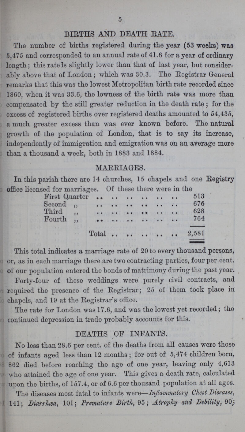 5 BIRTHS AND DEATH BATE. The number of births registered during the year (53 weeks) was 5,475 and corresponded to an annual rate of 41.6 for a year of ordinary length; this rate is slightly lower than that of last year, but consider ably above that of London; which was 30.3. The Registrar General remarks that this was the lowest Metropolitan birth rate recorded since 1860, when it was 33.6, the lowness of the birth rate was more than compensated by the still greater reduction in the death rate; for the excess of registered births over registered deaths amounted to 54,435, a much greater excess than was ever known before. The natural growth of the population of London, that is to say its increase, independently of immigration and emigration was on an average more than a thousand a week, both in 1883 and 1884. MARRIAGES. In this parish there are 14 churches, 15 chapels and one Registry office licensed for marriages. Of these there were in the First Quarter 513 Second ,, 676 Third ,, 628 Fourth ,, 764 Total 2,581 This total indicates a marriage rate of 20 to every thousand persons, or, as in each marriage there are two contracting parties, four per cent, of our population entered the bonds of matrimony during the past year. Forty-four of these weddings were purely civil contracts, and required the presence of the Registrar; 25 of them took place in chapels, and 19 at the Registrar's office. The rate for London was 17.6, and was the lowest yet recorded; the continued depression in trade probably accounts for this. DEATHS OF INFANTS. No less than 28.6 per cent, of the deaths from all causes were those of infants aged less than 12 months ; for out of 5,474 children born, 862 died before reaching the age of one year, leaving only 4,613 who attained the age of one year. This gives a death rate, calculated upon the births, of 157.4, or of 6.6 per thousand population at all ages. The diseases most fatal to infants were—Inflammatory Chest Diseases, 141; Diarrhoea, 101; Premature Birth, 95; Atrophy and Debility, 90