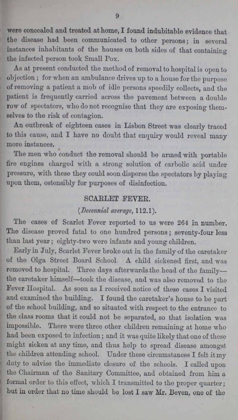 9 were concealed and treated at home, I found indubitable evidence that the disease had been communicated to other persons; in several instances inhabitants of the houses on both sides of that containing the infected person took Small Pox. As at present conducted the method of removal to hospital is open to objection ; for when an ambulance drives up to a house for the purposo of removing a patient a mob of idle persons speedily collects, and the patient is frequently carried across the pavement between a double row of spectators, who do not recognise that they are exposing them selves to the risk of contagion. An outbreak of oighteen cases in Lisbon Street was clearly traced to this cause, and I have no doubt that enquiry would reveal many more instances, The men who conduct the removal should be armed with portable fire engines charged with a strong solution of carbolic acid under prossure, with these they could soon disperse the spectators by playing upon them, ostensibly for purposes of disinfection. SCAELET FEVER. (.Decennial average, 112.1). The cases of Scarlet Fever reported to us were 264 in number. The disease proved fatal to ono hundred persons; seventy-four less than last year; eighty-two wore infants and young children. Early in July, Scarlet Fever broke out in the family of the caretaker of the Olga Street Board School A child sickened first, and was removed to hospital. Three days afterwards the head of the family— the caretaker himself—took the disease, and was also removed to the Fever Hospital. As soon as I received notice of these cases I visited and examined the building. I found the caretaker's house to be part of the school building, and so situated with respect to the entrance to the class rooms that it could not be separated, so that isolation was impossible. There were three other children remaining at home who had been exposed to infection; and it was quite likely that one of these might sicken at any time, and thus help to spread disease amongst the children attending school. Under these circumstances I felt it my duty to advise tho immediate closure of the schools. I called upon tho Chairman of the Sanitary Committee, and obtained from him a formal order to this effect, which I transmitted to tho proper quarter; but in order that no time should be lost I saw Mr. Beven, one of tho