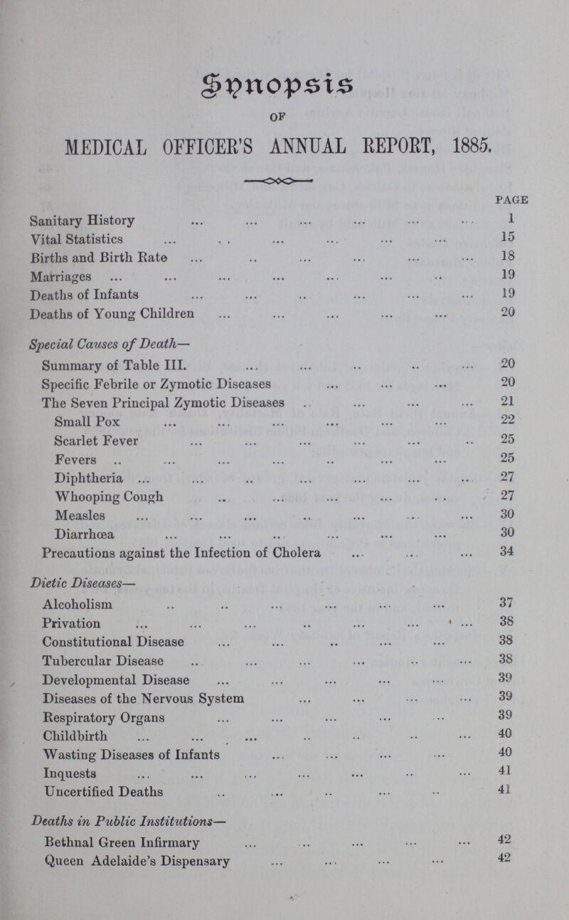 Synopsis of MEDICAL OFFICER'S ANNUAL REPORT, 1885. page Sanitary History 1 Vital Statistics 15 Births and Birth Rate 18 Marriages 19 Deaths of Infants 19 Deaths of Young Children 20 Special Causes of Death— Summary of Table III. 20 Specific Febrile or Zymotic Diseases 20 The Seven Principal Zymotic Diseases 21 Small Pox 22 Scarlet Fever 25 Fevers 25 Diphtheria 27 Whooping Cough 27 Measles 30 Diarrhoea 30 Precautions against the Infection of Cholera 34 Dietic Diseases— Alcoholism 37 Privation 38 Constitutional Disease 38 Tubercular Disease 38 Developmental Disease 39 Diseases of the Nervous System 39 Respiratory Organs 39 Childbirth 40 Wasting Diseases of Infants 40 Inquests 41 Uncertified Deaths 41 Deaths in Public Institutions— Bethnal Green Infirmary 42 Queen Adelaide's Dispensary 42