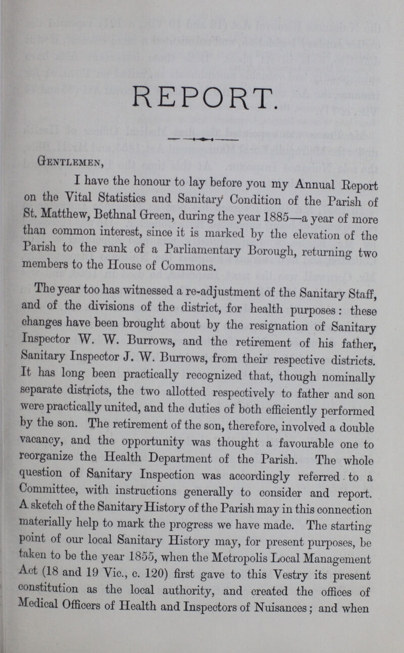 REPORT. Gentlemen, I have the honour to lay before you my Annual Report on the Vital Statistics and Sanitary Condition of the Parish of St. Matthew, Bethnal Green, during the year 1885—a year of more than common interest, since it is marked by the elevation of the Parish to the rank of a Parliamentary Borough, returning two members to the House of Commons. The year too has witnessed a re-adjustment of the Sanitary Staff, and of the divisions of the district, for health purposes: these changes have been brought about by the resignation of Sanitary Inspector W. W. Burrows, and the retirement of his father, Sanitary Inspector J. W. Burrows, from their respective districts. It has long been practically recognized that, though nominally separate districts, the two allotted respectively to father and son were practically united, and the duties of both efficiently performed by the son. The retirement of the son, therefore, involved a double vacancy, and the opportunity was thought a favourable one to reorganize the Health Department of the Parish. The whole question of Sanitary Inspection was accordingly referred to a Committee, with instructions generally to consider and report. A sketch of the Sanitary History of the Parish may in this connection materially help to mark the progress we have made. The starting point of our local Sanitary History may, for present purposes, be taken to be the year 1855, when the Metropolis Local Management Act (18 and 19 Vie., c. 120) first gave to this Vestry its present constitution as the local authority, and created the offices of Medical Officers of Health and Inspectors of Nuisances; and when