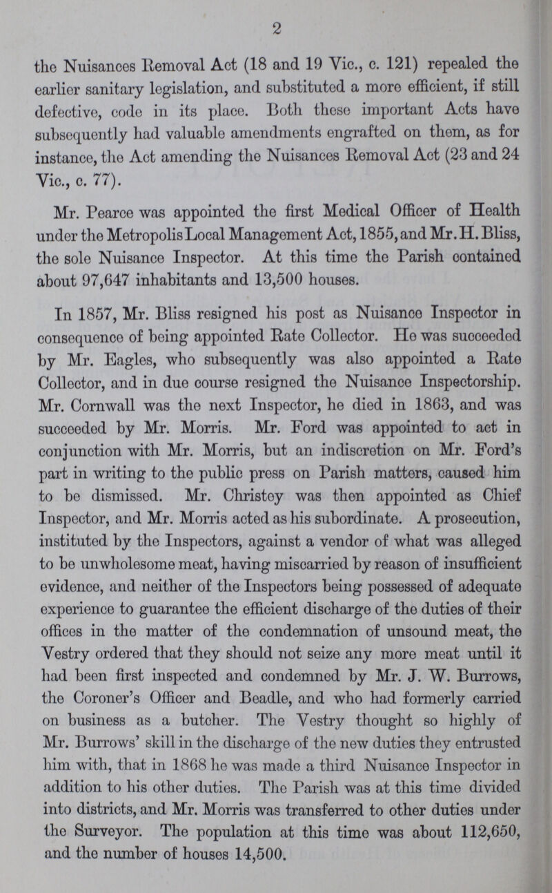 2 the Nuisances Removal Act (18 and 19 Vie., c. 121) repealed the earlier sanitary legislation, and substituted a more efficient, if still defective, code in its place. Both these important Acts have subsequently had valuable amendments engrafted on them, as for instance, the Act amending the Nuisances Removal Act (23 and 24 Vic., c. 77). Mr. Pearce was appointed the first Medical Officer of Health under the Metropolis Local Management Act, 1855, and Mr.H. Bliss, the sole Nuisance Inspector. At this time the Parish contained about 97,647 inhabitants and 13,500 houses. In 1857, Mr. Bliss resigned his post as Nuisance Inspector in consequence of being appointed Rate Collector. Ho was succeeded by Mr. Eagles, who subsequently was also appointed a Rate Collector, and in due course resigned the Nuisance Inspectorship. Mr. Cornwall was the next Inspector, he died in 1863, and was succoeded by Mr. Morris. Mr. Ford was appointed to act in conjunction with Mr. Morris, but an indiscretion on Mr. Ford's part in writing to the public press on Parish matters, caused him to be dismissed. Mr. Christey was then appointed as Chief Inspector, and Mr. Morris acted as his subordinate. A prosecution, instituted by the Inspectors, against a vendor of what was alleged to bo unwholesome meat, having miscarried by reason of insufficient evidence, and neither of the Inspectors being possessed of adequate experience to guarantee the efficient discharge of the duties of their offices in the matter of the condemnation of unsound meat, the Vestry ordered that they should not seize any more meat until it had been first inspected and condemned by Mr. J. W. Burrows, the Coroner's Officer and Beadle, and who had formerly carried on business as a butcher. The Vestry thought so highly of Mr. Burrows' skill in the discharge of the new duties they entrusted him with, that in 1868 he was made a third Nuisance Inspector in addition to his other duties. The Parish was at this time divided into districts, and Mr. Morris was transferred to other duties under the Surveyor. The population at this time was about 112,650, and the numbor of houses 14,500.