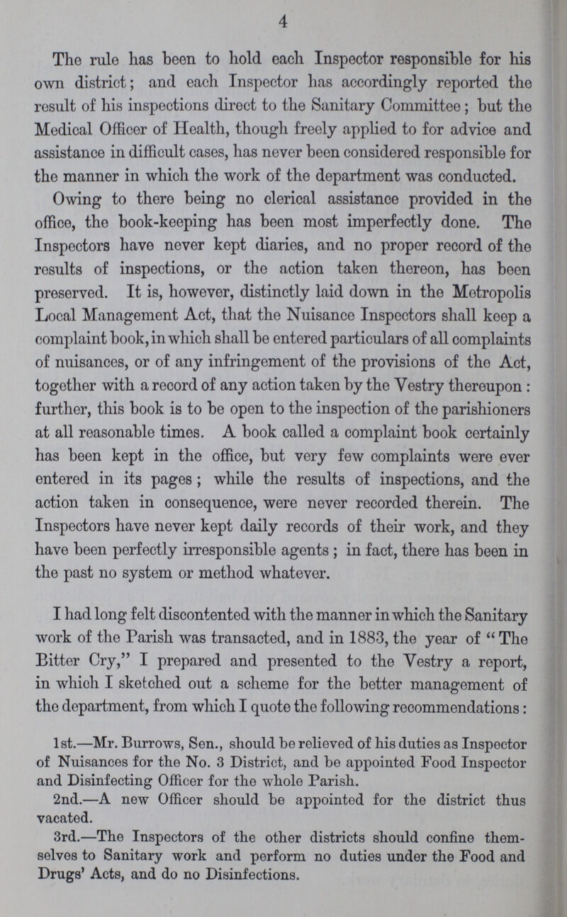 4 The rule has been to hold each Inspector responsible for his own district; and each Inspector has accordingly reported the result of his inspections direct to the Sanitary Committee; but the Medical Officer of Health, though freely applied to for advice and assistance in difficult cases, has never been considered responsible for the manner in which the work of the department was conducted. Owing to there being no clerical assistance provided in the office, the book-keeping has been most imperfectly done. The Inspectors have never kept diaries, and no proper record of the results of inspections, or the action taken thereon, has been preserved. It is, however, distinctly laid down in the Metropolis Local Management Act, that the Nuisance Inspectors shall keep a complaint book, in which shall be entered particulars of all complaints of nuisances, or of any infringement of the provisions of tho Act, together with a record of any action taken by the Vestry thereupon : further, this book is to be open to the inspection of the parishioners at all reasonable times. A book called a complaint book certainly has been kept in the office, but very few complaints were ever entered in its pages; while the results of inspections, and the action taken in consequence, were never recorded therein. The Inspectors have never kept daily records of their work, and they have been perfectly irresponsible agents ; in fact, there has been in the past no system or method whatever. I had long felt discontented with the manner in which the Sanitary work of the Parish was transacted, and in 1883, the year of The Bitter Cry, I prepared and presented to the Vestry a report, in which I sketched out a scheme for the better management of the department, from which I quote the following recommendations: 1st.—Mr. Burrows, Sen., should be relieved of his duties as Inspector of Nuisances for the No. 3 District, and be appointed Food Inspector and Disinfecting Officer for the whole Parish. 2nd.—A new Officer should be appointed for the district thus vacated. 3rd.—The Inspectors of the other districts should confine them selves to Sanitary work and perform no duties under the Food and Drugs' Acts, and do no Disinfections.