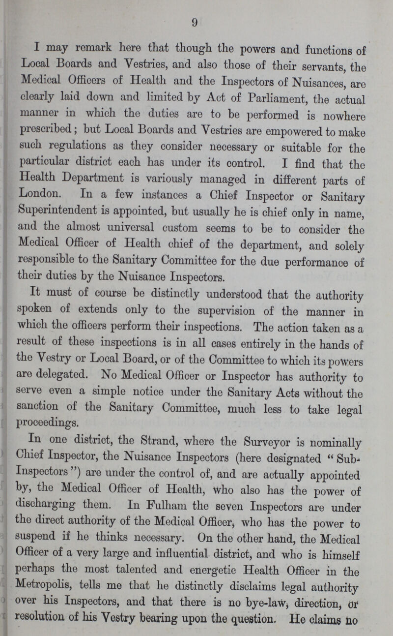 9 I may remark here that though the powers and functions of Local Boards and Vestries, and also those of their servants, the Medical Officers of Health and the Inspectors of Nuisances, are clearly laid down and limited by Act of Parliament, the actual manner in which the duties are to be performed is nowhere prescribed; but Local Boards and Vestries are empowered to make such regulations as they consider necessary or suitable for the particular district each has under its control. I find that the Health Department is variously managed in different parts of London. In a few instances a Chief Inspector or Sanitary Superintendent is appointed, but usually he is chief only in name, and the almost universal custom seems to be to consider the Medical Officer of Health chief of the department, and solely responsible to the Sanitary Committee for the due performance of their duties by the Nuisance Inspectors. It must of course be distinctly understood that the authority spoken of extends only to the supervision of the manner in which the officers perform their inspections. The action taken as a result of these inspections is in all cases entirely in the hands of the Vestry or Local Board, or of the Committee to which its powers are delegated. No Medical Officer or Inspector has authority to serve even a simple notice under the Sanitary Acts without the sanction of the Sanitary Committee, much less to take legal proceedings. In one district, the Strand, where the Surveyor is nominally Chief Inspector, the Nuisance Inspectors (here designated Sub Inspectors) are under the control of, and are actually appointed by, the Medical Officer of Health, who also has the power of discharging them. In Fulham the seven Inspectors are under the direct authority of the Medical Officer, who has the power to suspend if he thinks necessary. On the other hand, the Medical Officer of a very large and influential district, and who is himself perhaps the most talented and energetic Health Officer in the Metropolis, tells me that he distinctly disclaims legal authority over his Inspectors, and that there is no bye-law, directi on, or resolution of his Vestry bearing upon the question. He claims no