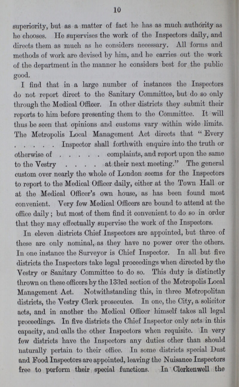 10 superiority, but as a matter of fact he has as much authority as ho chooses. He suporvisos the work of the Inspectors daily, and directs them as much as ho considers necessary. All forms and methods of work are devised by him, and he carries out the work of the department in the mannor ho considers best for the public good. I find that in a largo numbor of instances tho Inspectors do not report diroct to tho Sanitary Committee, but do so only through tho Modical Officer. In other districts they submit their reports to him beforo presenting thorn to tho Committee. It will thus bo soon that opinions and customs vary within wido limits. Tho Metropolis Local Management Act directs that Every . . . . . Inspector shall forthwith enquire into tho truth or othorwise of . . . . . complaints, and roport upon tho same to tho Vestry . . . . at their next meeting. The general custom over noarly tho whole of London seems for the Inspectors to roport to the Modical Officer daily, either at tho Town Hall or at tho Modical Officor's own house, as has been found most convenient. Yory few Medical Officers are bound to attend at the offico daily; but most of them find it convenient to do so in order that thoy may effectually supervise tho work of the Inspectors. In eleven districts Chief Inspectors are appointed, but three of those are only nominal, as they have no power over the others. In one instance the Surveyor is Chief Inspector. In all but five districts tho Inspectors take legal proceedings when directed by the Vestry or Sanitary Committee to do so. This duty is distinctly thrown on these officers by the 133rd section of the Metropolis Local Management Aot. Notwithstanding this, in three Metropolitan districts, tho Yestry Clerk prosecutos. In ono, the City, a solicitor acts, and in another tho Modical Officer himself takes all legal proceedings. In five districts tho Chief Inspector only acts in this capacity, and calls tho other Inspectors when requisite. In very fow districts have the Inspectors any duties other than should naturally pertain to their office. In some districts special Dust and Food Inspectors are appointed, leaving the Nuisance Inspectors free to perform their special functions. In Clerkenwell the