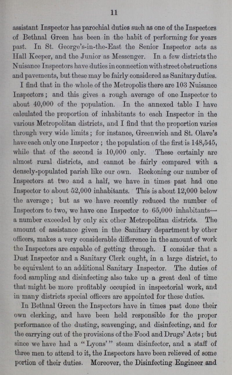 11 assistant Inspector has parochial duties such as one of the Inspectors of Bethnal Green has been in the habit of performing for years past. In St. George's-in-the-East the Senior Inspector acts as Hall Keeper, and the Junior as Messenger. In a few districts the Nuisance Inspectors have duties in connection with street obstructions and pavements, but these may be fairly considered as Sanitary duties. I find that in the whole of the Metropolis there are 103 Nuisance Inspectors; and this gives a rough average of one Inspector to about 40,000 of the population. In the annexed table I have calculated the proportion of inhabitants to each Inspector in the various Metropolitan districts, and I find that the proportion varies through very wide limits; for instance, Greenwich and St. Olave's have each only one Inspector; the population of the first is 148,545, while that of the second is 10,000 only. These certainly are almost rural districts, and cannot be fairly compared with a densely-populated parish like our own. Reckoning our number of Inspectors at two and a half, we have in times past had one Inspector to about 52,000 inhabitants. This is about 12,000 below the average; but as we have recently reduced the number of Inspectors to two, we have one Inspector to 65,000 inhabitants— a number exceeded by only six other Metropolitan districts. The amount of assistance given in the Sanitary department by other officers, makes a very considerable difference in the amount of work the Inspectors are capable of getting through. I consider that a Dust Inspector and a Sanitary Clerk ought, in a large district, to be equivalent to an additional Sanitary Inspector. The duties of food sampling and disinfecting also take up a great deal of time that might be more profitably occupied in inspectorial work, and in many districts special officers are appointed for these duties. In Bethnal Green the Inspectors have in times past done their own clerking, and have been held responsible for the proper performance of the dusting, scavenging, and disinfecting, and for the carrying out of the provisions of the Food and Drugs' Acts; but since we have had a Lyons' steam disinfector, and a staff of three men to attend to it, the Inspectors have been relieved of some portion of their duties. Moreover, the Disinfecting Engineer and