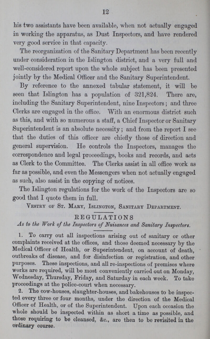 12 his two assistants have been available, when not actually engaged in working the apparatus, as Dust Inspectors, and have rendered very good service in that capacity. The reorganization of the Sanitary Department has been recently under consideration in the Islington district, and a very full and well-considered report upon the whole subject has been presented jointly by the Medical Officer and the Sanitary Superintendent. By reference to the annexed tabular statement, it will be seen that Islington has a population of 321,824. There are, including the Sanitary Superintendent, nine Inspectors; and three Clerks are engaged in the office. With an enormous district such as this, and with so numerous a staff, a Chief Inspector or Sanitary Superintendent is an absolute necessity; and from the report I see that the duties of this officer are chiefly those of direction and general supervision. He controls the Inspectors, manages the correspondence and legal proceedings, books and records, and acts as Clerk to the Committee. The Clerks assist in all office work as far as possible, and even the Messengers when not actually engaged as such, also assist in the copying of notices. The Islington regulations for the work of the Inspectors are so good that I quote them in full. Vestry of St. Mary, Islington, Sanitary Department. KEGULATIONS As to the Work of the Inspectors of Nuisances and Sanitary Inspectors. 1. To carry out all inspections arising out of sanitary or other complaints received at the offices, and those deemed necessary by the Medical Officer of Health, or Superintendent, on account of death, outbreaks of disease, and for disinfection or registration, and other purposes. These inspections, and all re-inspections of premises where works are required, will be most conveniently carried out on Monday, Wednesday, Thursday, Friday, and Saturday in each week. To take proceedings at the police-court when necessary. 2. The cow-houses, slaughter-houses, and bakehouses to be inspec ted every three or four months, under the direction of the Medical Officer of Health, or of the Superintendent. Upon each occasion the whole should be inspected within as short a time as possible, and those requiring to be cleansed, &c., are then to be revisited in the ordinary course.