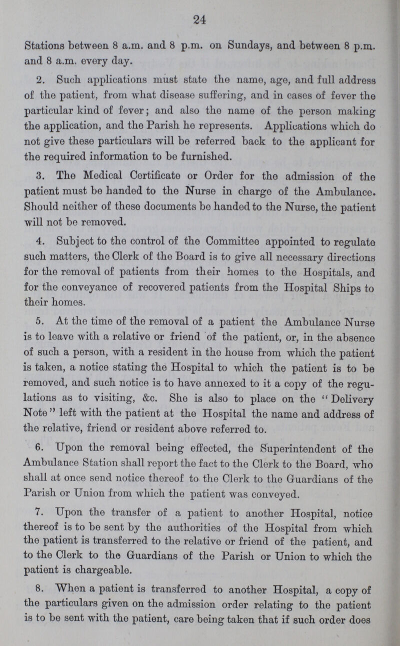 24 Stations between 8 a.m. and 8 p.m. on Sundays, and between 8 p.m. and 8 a.m. every day. 2. Such applications must state the name, age, and full address of the patient, from what disease suffering, and in cases of fever the particular kind of fever; and also the name of the person making the application, and the Parish ho represents. Applications which do not give these particulars will be referred back to the applicant for the required information to be furnished. 3. The Medical Certificate or Order for the admission of the patient must be handed to the Nurse in charge of the Ambulance. Should neither of those documents bo handed to the Nurse, the patient will not bo removed. 4. Subject to the control of the Committee appointed to regulate such matters, tho Clerk of tho Board is to give all necessary directions for the removal of patients from their homos to the Hospitals, and for the conveyanco of recovored patients from the Hospital Ships to their homes. 5. At the time of the removal of a patient the Ambulance Nurse is to leave with a relative or friend of the patient, or, in tho absence of such a person, with a resident in the house from which the patient is taken, a notice stating the Hospital to which the patient is to be removed, and such notice is to have annexed to it a copy of the regu lations as to visiting, &c. She is also to place on the Delivery Note left with the patient at the Hospital the name and address of the relative, friend or resident above referred to. 6. Upon the removal being effected, the Superintendent of the Ambulance Station shall report the fact to the Clerk to the Board, who shall at once send notice thereof to the Clerk to the Guardians of the Parish or Union from which the patient was conveyed. 7. Upon the transfer of a patient to another Hospital, notice thereof is to bo sent by the authorities of the Hospital from which the patient is transferred to the relative or friend of the patient, and to the Clerk to the Guardians of the Parish or Union to which the patient is chargeable. 8. When a patient is transferred to another Hospital, a copy of the particulars given on the admission order relating to the patient is to bo sent with the patient, care being taken that if such order does