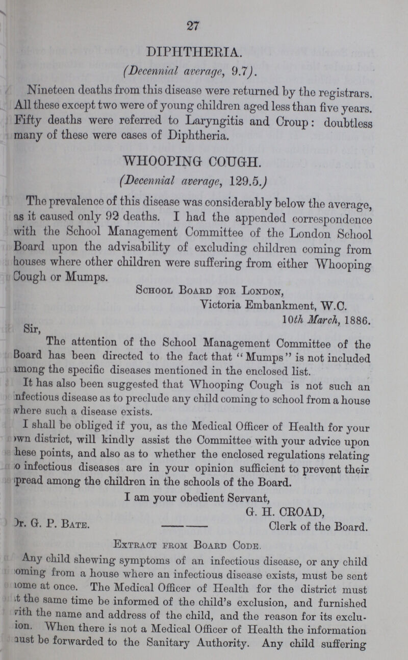 27 DIPHTHERIA. (Decennial average, 9.7). Nineteen deaths from this disease were returned by the registrars. All these except two were of young children aged less than five years. Fifty deaths were referred to Laryngitis and Croup: doubtless many of these were cases of Diphtheria. WHOOPING COUGH. (Decennial average, 129.5.) The prevalence of this disease was considerably below the average, as it caused only 92 deaths. I had the appended correspondence with the School Management Committee of the London School Board upon the advisability of excluding children coming from houses where other children were suffering from either Whooping Cough or Mumps. School Board for London, Victoria Embankment, W.C. 10th March, 1886. Sir, The attention of the School Management Committee of the Board has been directed to the fact that Mumps is not included among the specific diseases mentioned in the enclosed list. It has also been suggested that Whooping Cough is not such an nfectious disease as to preclude any child coming to school from a house Where such a disease exists. I shall be obliged if you, as the Medical Officer of Health for your own district, will kindly assist the Committee with your advice upon hese points, and also as to whether the enclosed regulations relating so infectious diseases are in your opinion sufficient to prevent their spread among the children in the schools of the Board. I am your obedient Servant, G. H. CROAD, Dr. G. P. Bate. Clerk of the Board. Extract from Board Code. Any child shewing symptoms of an infectious disease, or any child Coming from a house where an infectious disease exists, must be sent Lome at once. The Medical Officer of Health for the district must it the same time be informed of the child's exclusion, and furnished with the name and address of the child, and the reason for its exclu sion. When there is not a Medical Officer of Health the information just be forwarded to the Sanitary Authority. Any child suffering