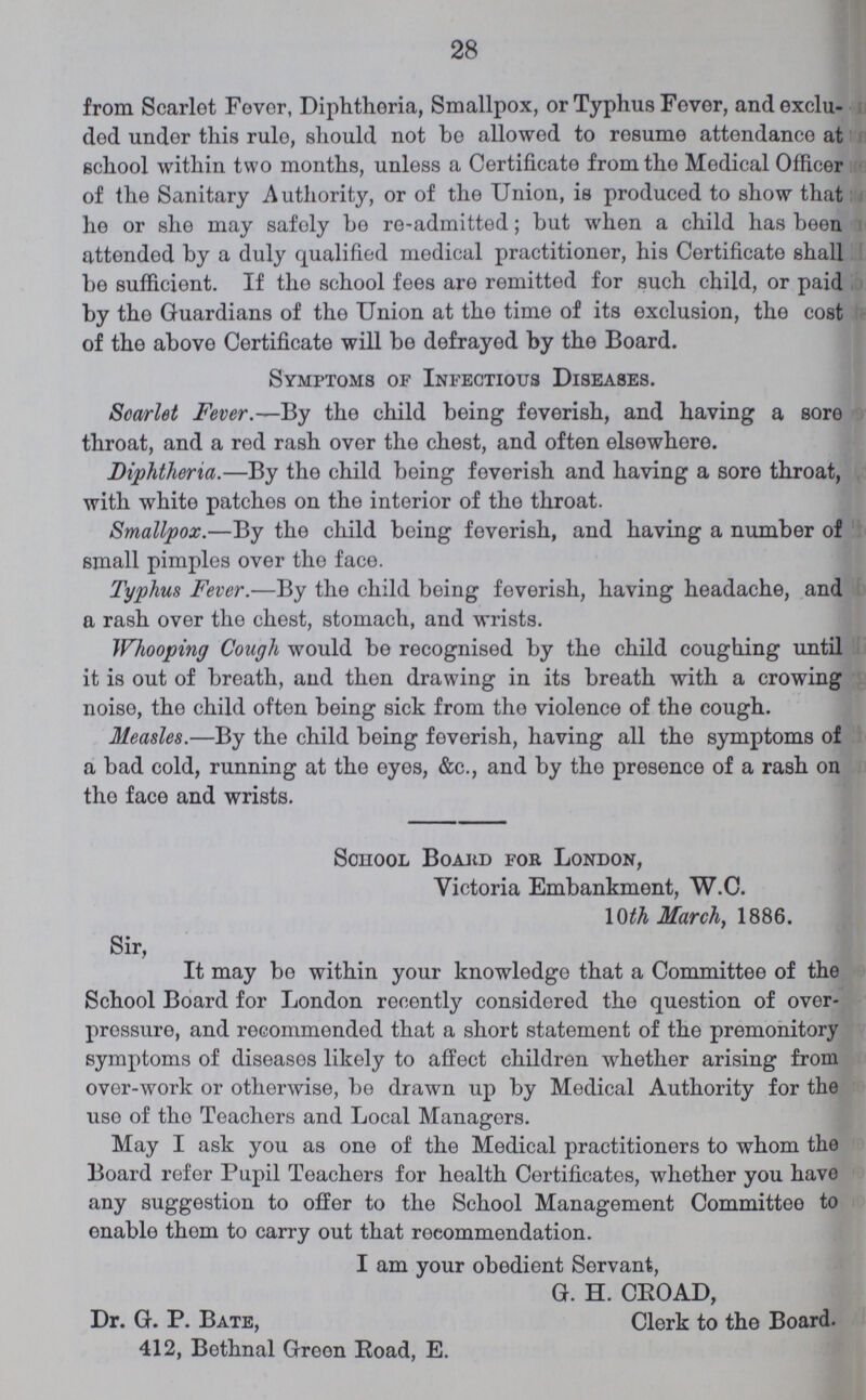 28 from Scarlet Fever, Diphtheria, Smallpox, or Typhus Fever, and exclu ded under this rule, should not bo allowed to resume attendance at school within two months, unless a Certificate from tho Medical Officer of the Sanitary Authority, or of the Union, is produced to show that he or she may safely be re-admitted; but when a child has been attended by a duly qualified medical practitioner, his Certificate shall be sufficient. If the school fees are remitted for such child, or paid by tho Guardians of the Union at tho time of its exclusion, the cost of the above Certificate will be defrayed by the Board. Symptoms of Infectious Diseases. Scarlet Fever.—By the child being feverish, and having a sore throat, and a red rash ovor the chest, and often elsewhere. Diphtheria.—By the child being feverish and having a sore throat, with white patches on the interior of the throat. Smallpox.—By the child being feverish, and having a number of small pimples over tho face. Typhus Fever.—By the child being feverish, having headache, and a rash over the chest, stomach, and wrists. Whooping Cough would be recognised by the child coughing until it is out of breath, and then drawing in its breath with a crowing noise, the child often being sick from the violence of the cough. Measles.—By the child being feverish, having all tho symptoms of a bad cold, running at tho eyes, &c., and by the presence of a rash on tho face and wrists. School Board for London, Victoria Embankment, W.C. 10th March, 1886. Sir, It may bo within your knowledge that a Committee of the School Board for London recently considered the question of over pressure, and recommended that a short statement of the premonitory symptoms of diseases likely to affect children whether arising from over-work or otherwise, be drawn up by Medical Authority for the use of the Teachers and Local Managers. May I ask you as one of the Medical practitioners to whom the Board refer Pupil Teachers for health Certificates, whether you have any suggestion to offer to the School Management Committee to enable them to carry out that recommendation. I am your obedient Servant, G. H. CROAD, Dr. G. P. Bate, Clerk to the Board. 412, Bethnal Green Eoad, E.