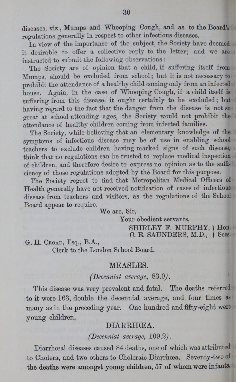 30 diseases, viz , Mumps and Whooping Cough, and as to the Board's regulations generally in respect to other infectious diseases. In view of the importance of the subject, the Society have deemed it desirable to offer a collective reply to the letter; and we are instructed to submit the following observations : The Society are of opinion that a child, if suffering itself from Mumps, should be excluded from school; but it is not necessary to prohibit the attendance of a healthy child coming only from an infected house. Again, in the case of Whooping Cough, if a child itself is suffering from this disease, it ought certainly to be excluded; but having regard to the fact that the danger from the disease is not so great at school-attending ages, the Society would not prohibit the attendance of healthy children coming from infected families. The Society, while believing that an elementary knowledge of the symptoms of infectious disease may be of use in enabling school teachers to exclude children having marked signs of such disease, think that no regulations can be trusted to replace medical inspection of children, and therefore desire to express no opinion as to the suffi ciency of those regulations adopted by the Board for this purpose. The Society regret to find that Metropolitan Medical Officers of Health generally have not received notification of cases of infectious disease from teachers and visitors, as the regulations of the School Board appear to require. We are, Sir, Your obedient servants, SHIELEY F. MUEPHY, Hon. C. E. SAUNDEES, M.D., Secs. G. H. Croad, Esq., B.A., Clerk to the London School Board. MEASLES. (Decennial average, 83.0). This disease was very prevalent and fatal. The deaths referred to it were 163, double the decennial average, and four times as many as in the preceding year. One hundred and fifty-eight were young children. DIARRHœA. (Decennial average, 109.2). Diarrhœal diseases caused 84 deaths, one of which was attributed to Cholera, and two others to Choleraic Diarrhoea. Seventy-two of the deaths were amongst young children, 57 of whom were infants.