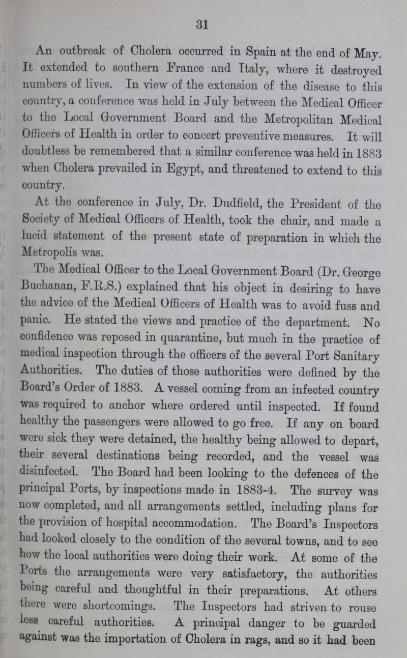 31 An outbreak of Cholera occurred in Spain at the end of May. It extended to southern France and Italy, where it destroyed numbers of lives. In view of the extension of the disease to this country, a conference was held in July between the Medical Officer to the Local Government Board and the Metropolitan Medical Officers of Health in order to concert preventive measures. It will doubtless be remembered that a similar conference was held in 1883 when Cholera prevailed in Egypt, and threatened to extend to this country. At the conference in July, Dr. Dudfield, the President of the Society of Medioal Officers of Health, took the chair, and made a lucid statement of the present state of preparation in which the Metropolis was. The Medical Officer to the Local Government Board (Dr. George Buchanan, F.R.S.) explained that his object in desiring to have the advice of the Medical Officers of Health was to avoid fuss and panic. He stated the views and practice of the department. No confidence was reposed in quarantine, but much in the practice of medical inspection through the officers of the several Port Sanitary Authorities. The duties of those authorities were defined by the Board's Order of 1883. A vessel coming from an infected country was required to anchor where ordered until inspected. If found healthy the passengers were allowed to go free. If any on board were sick they were detained, the healthy being allowed to depart, their several destinations being recorded, and the vessel was disinfected. The Board had been looking to the defences of the principal Ports, by inspections made in 1883-4. The survey was now completed, and all arrangements settled, including plans for the provision of hospital accommodation. The Board's Inspectors had looked closely to the condition of the several towns, and to see how the local authorities were doing their work. At some of the Ports the arrangements were very satisfactory, the authorities being careful and thoughtful in their preparations. At others there were shortcomings. The Inspectors had striven to rouse less careful authorities. A principal danger to be guarded against was the importation of Cholera in rags, and so it had been