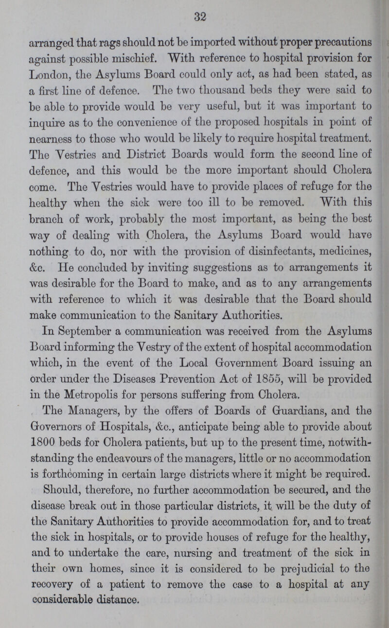 32 arranged that rags should not be imported without proper precautions against possible mischief. With reference to hospital provision for London, the Asylums Board could only act, as had been stated, as a first line of defence. The two thousand beds they were said to be able to provide would be very useful, but it was important to inquire as to the convenience of the proposed hospitals in point of nearness to those who would be likely to require hospital treatment. The Vestries and District Boards would form the second line of defence, and this would be the more important should Cholera come. The Vestries would have to provide places of refuge for the healthy when the sick were too ill to be removed. With this branch of work, probably the most important, as being the best way of dealing with Cholera, the Asylums Board would have nothing to do, nor with the provision of disinfectants, medicines, &c. He concluded by inviting suggestions as to arrangements it was desirable for the Board to make, and as to any arrangements with reference to which it was desirable that the Board should make communication to the Sanitary Authorities. In September a communication was received from the Asylums Board informing the Vestry of the extent of hospital accommodation which, in the event of the Local Government Board issuing an order under the Diseases Prevention Act of 1855, will be provided in the Metropolis for persons suffering from Cholera. The Managers, by the offers of Boards of Guardians, and the Governors of Hospitals, &c., anticipate being able to provide about 1800 beds for Cholera patients, but up to the present time, notwith standing the endeavours of the managers, little or no accommodation is forthcoming in certain large districts where it might be required. Should, therefore, no further accommodation be secured, and the disease break out in those particular districts, it will be the duty of the Sanitary Authorities to provide accommodation for, and to treat the sick in hospitals, or to provide houses of refuge for the healthy, and to undertake the care, nursing and treatment of the sick in their own homes, since it is considered to be prejudicial to the recovery of a patient to remove the case to a hospital at any considerable distance.