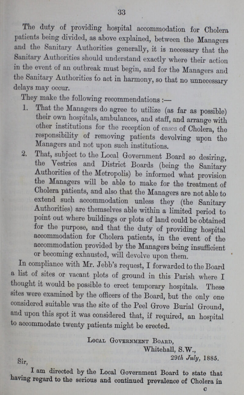33 Tho duty of providing hospital accommodation for Cholera patients being divided, as above explained, between the Managers and the Sanitary Authorities generally, it is necessary that the Sanitary Authorities should understand exactly where their action in the event of an outbreak must begin, and for the Managers and the Sanitary Authorities to act in harmony, so that no unnecessary delays may occur. They make the following recommendations :— 1. That the Managers do agree to utilize (as far as possible) their own hospitals, ambulances, and staff, and arrange with other institutions for the reception of cases of Cholera, the responsibility of removing patients devolving upon the Managers and not upon such institutions. 2. That, subject to the Local Government Board so desiring, the Vestries and District Boards (being the Sanitary Authorities of the Metropolis) be informed what provision the Managers will be able to make for the treatment of Cholera patients, and also that the Managers are not able to extend such accommodation unless they (the Sanitary Authorities) are themselves able within a limited period to point out where buildings or plots of land could be obtained for the purpose, and that the duty of providing hospital accommodation for Cholera patients, in the event of the accommodation provided by the Managers being insufficient or becoming exhausted, will devolve upon them. In compliance with Mr. Jebb's request, I forwarded to the Board a list of sites or vacant plots of ground in this Parish where I thought it would be possible to erect temporary hospitals. These sites were examined by the officers of the Board, but the only one considered suitable was the site of the Peel Grove Burial Ground, and upon this spot it was considered that, if required, an hospital to accommodate twenty patients might be erected. Local Government Board, Whitehall, S.W., 29th July, 1885. Sir, I am directed by the Local Government Board to state that having regard to the serious and continued prevalence of Cholera in
