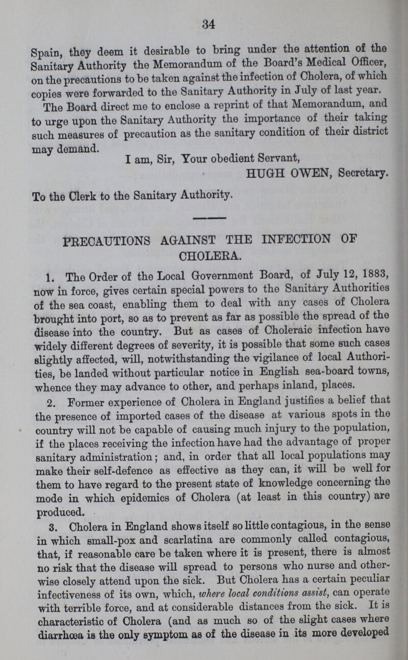 34 Spain, they deem it desirable to bring under the attention of the Sanitary Authority the Memorandum of the Board's Medical Officer, on the precautions to be taken against the infection of Cholera, of which copies were forwarded to the Sanitary Authority in July of last year. The Board direct me to enclose a reprint of that Memorandum, and to urge upon the Sanitary Authority the importance of their taking such measures of precaution as the sanitary condition of their district may demand. I am, Sir, Your obedient Servant, HUGH OWEN, Secretary. To the Clerk to the Sanitary Authority. PRECAUTIONS AGAINST THE INFECTION OF CHOLERA. 1. The Order of the Local Government Board, of July 12, 1883, now in force, gives certain special powers to the Sanitary Authorities of the sea coast, enabling them to deal with any cases of Cholera brought into port, so as to prevent as far as possible the spread of the disease into the country. But as cases of Choleraic infection have widely different degrees of severity, it is possible that some such cases slightly affected, will, notwithstanding the vigilance of local Authori ties, be landed without particular notice in English sea-board towns, whence they may advance to other, and perhaps inland, places. 2. Former experience of Cholera in England justifies a belief that the presence of imported cases of the disease at various spots in the country will not be capable of causing much injury to the population, if the places receiving the infection have had the advantage of proper sanitary administration; and, in order that all local populations may make their self-defence as effective as they can, it will be well for them to have regard to the present state of knowledge concerning the mode in which epidemics of Cholera (at least in this country) are produced. 3. Cholera in England shows itself so little contagious, in the sense in which small-pox and scarlatina are commonly called contagious, that, if reasonable care be taken where it is present, there is almost no risk that the disease will spread to persons who nurse and other wise closely attend upon the sick. But Cholera has a certain peculiar infectiveness of its own, which, where local conditions assist, can operate with terrible force, and at considerable distances from the sick. It is characteristic of Cholera (and as much so of the slight cases where diarrhoea is the only symptom as of the disease in its more developed