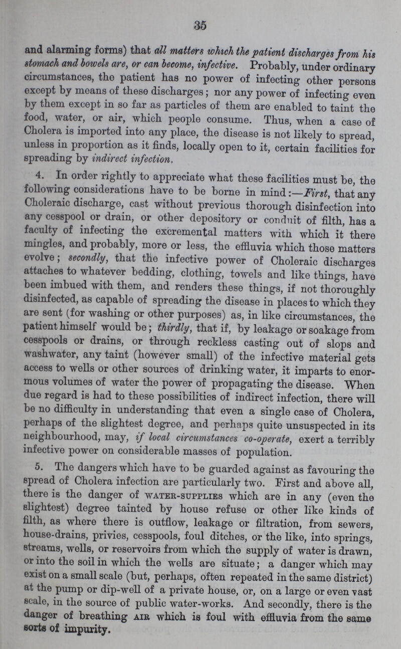 35 and alarming forms) that all matters which the patient discharges from his stomach and bowels are, or can become, infective. Probably, under ordinary circumstances, the patient has no power of infecting other persons except by means of these discharges; nor any power of infecting even by them except in so far as particles of them are enabled to taint the food, water, or air, which people consume. Thus, when a case of Cholera is imported into any place, the disease is not likely to spread, unless in proportion as it finds, locally open to it, certain facilities for spreading by indirect infection, 4. In order rightly to appreciate what these facilities must be, the following considerations have to be borne in mind:—First, that any Choleraic discharge, cast without previous thorough disinfection into any cesspool or drain, or other depository or conduit of filth, has a faculty of infecting the excremental matters with which it there mingles, and probably, more or less, the effluvia which those matters evolve; secondly, that the infective power of Choleraic discharges attaches to whatever bedding, clothing, towels and like things, have been imbued with them, and renders these things, if not thoroughly disinfected, as capable of spreading the disease in places to which they are sent (for washing or other purposes) as, in like circumstances, the patient himself would be; thirdly, that if, by leakage or soakage from cesspools or drains, or through reckless casting out of slops and washwater, any taint (however small) of the infective material gets access to wells or other sources of drinking water, it imparts to enor mous volumes of water the power of propagating the disease. When due regard is had to these possibilities of indirect infection, there will be no difficulty in understanding that even a single case of Cholera, perhaps of the slightest degree, and perhaps quite unsuspected in its neighbourhood, may, if local circumstances co-operate, exert a terribly infective power on considerable masses of population. 5. The dangers which have to be guarded against as favouring the spread of Cholera infection are particularly two. First and above all, there is the danger of water-supplies which are in any (even the slightest) degree tainted by house refuse or other like kinds of filth, as where there is outflow, leakage or filtration, from sewers, house-drains, privies, cesspools, foul ditches, or the like, into springs, streams, wells, or reservoirs from which the supply of water is drawn, or into the soil in which the wells are situate; a danger which may exist on a small scale (but, perhaps, often repeated in the same district) at the pump or dip-well of a private house, or, on a large or even vast scale, in the source of public water-works. And secondly, there is the danger of breathing air which is foul with effluvia from the same sorts of impurity.