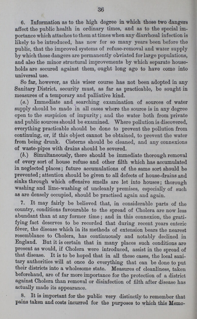 36 6. Information as to the high degree in which those two dangers affect the public health in ordinary times, and as to the special im portance which attaches to them at times when any diarrhoeal infection is likely to be introduced, has now for so many years been before the public, that the improved systems of refuse-removal and water supply by which those dangers are permanently obviated for large populations, and also the minor structural improvements by which separate house holds are secured against them, ought long ago to have come into universal use. So far, however, as this wiser course has not been adopted in any Sanitary District, security must, as far as practicable, be sought in measures of a temporary and palliative kind. (a.) Immediate and searching examination of sources of water supply should be made in all cases where the source is in any degree open to the suspicion of impurity; and the water both from private and public sources should be examined. Where pollution is discovered, everything practicable should be done to prevent the pollution from continuing, or, if this object cannot be obtained, to prevent the water from being drunk. Cisterns should be cleaned, and any connexions of waste-pipes with drains should be severed. (b.) Simultaneously, there should be immediate thorough removal of every sort of house refuse and other filth which has accumulated in neglected places; future accumulations of the same sort should be prevented; attention should be given to all defects of house-drains and sinks through which offensive smells are let into houses; thorough washing and lime-washing of uncleanly premises, especially of such as are densely occupied, should be practised again and again. 7. It may fairly be believed that, in considerable parts of the country, conditions favourable to the spread of Cholera are now less abundant than at any former time ; and in this connexion, the grati fying fact deserves to be recorded that during recent years enteric fever, the disease which in its methods of extension bears the nearest resemblance to Cholera, has continuously and notably declined in England. But it is certain that in many places such conditions are present as would, if Cholera were introduced, assist in the spread of that disease. It is to be hoped that in all these cases, the local sani tary authorities will at once do everything that can be done to put their districts into a wholesome state. Measures of cleanliness, taken beforehand, are of far more importance for the protection of a district against Cholera than removal or disinfection of filth after disease has actually made its appearance. 8. It is important for the public very distinctly to remember that pains taken and costs incurred for the purposes to which this Memo¬