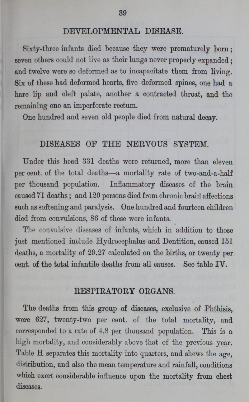39 DEVELOPMENTAL DISEASE. Sixty-three infants died because they were prematurely born; seven others could not live as their lungs never properly expanded; and twelve were so deformed as to incapacitate them from living. Six of these had deformed hearts, five deformed spines, one had a hare lip and cleft palate, another a contracted throat, and the remaining one an imperforate rectum. One hundred and seven old people died from natural decay. DISEASES OF THE NERVOUS SYSTEM. Under this head 331 deaths were returned, more than eleven per cent. of the total deaths—a mortality rate of two-and-a-half per thousand population. Inflammatory diseases of the brain oaused 71 deaths; and 120 persons died from chronic brain affections such as softening and paralysis. One hundred and fourteen children died from convulsions, 86 of these were infants. The convulsive diseases of infants, which in addition to those just mentioned include Hydrocephalus and Dentition, caused 151 deaths, a mortality of 29.27 calculated on the births, or twenty per cent. of the total infantile deaths from all causes. See table IV. RESPIRATORY ORGANS. The deaths from this group of diseases, exclusive of Phthisis, were 627, twenty-two per cent. of the total mortality, and corresponded to a rate of 4.8 per thousand population. This is a high mortality, and considerably above that of the previous year. Table H separates this mortality into quarters, and shews the age, distribution, and also the mean temperature and rainfall, conditions which exert considerable influence upon the mortality from chest diseases.