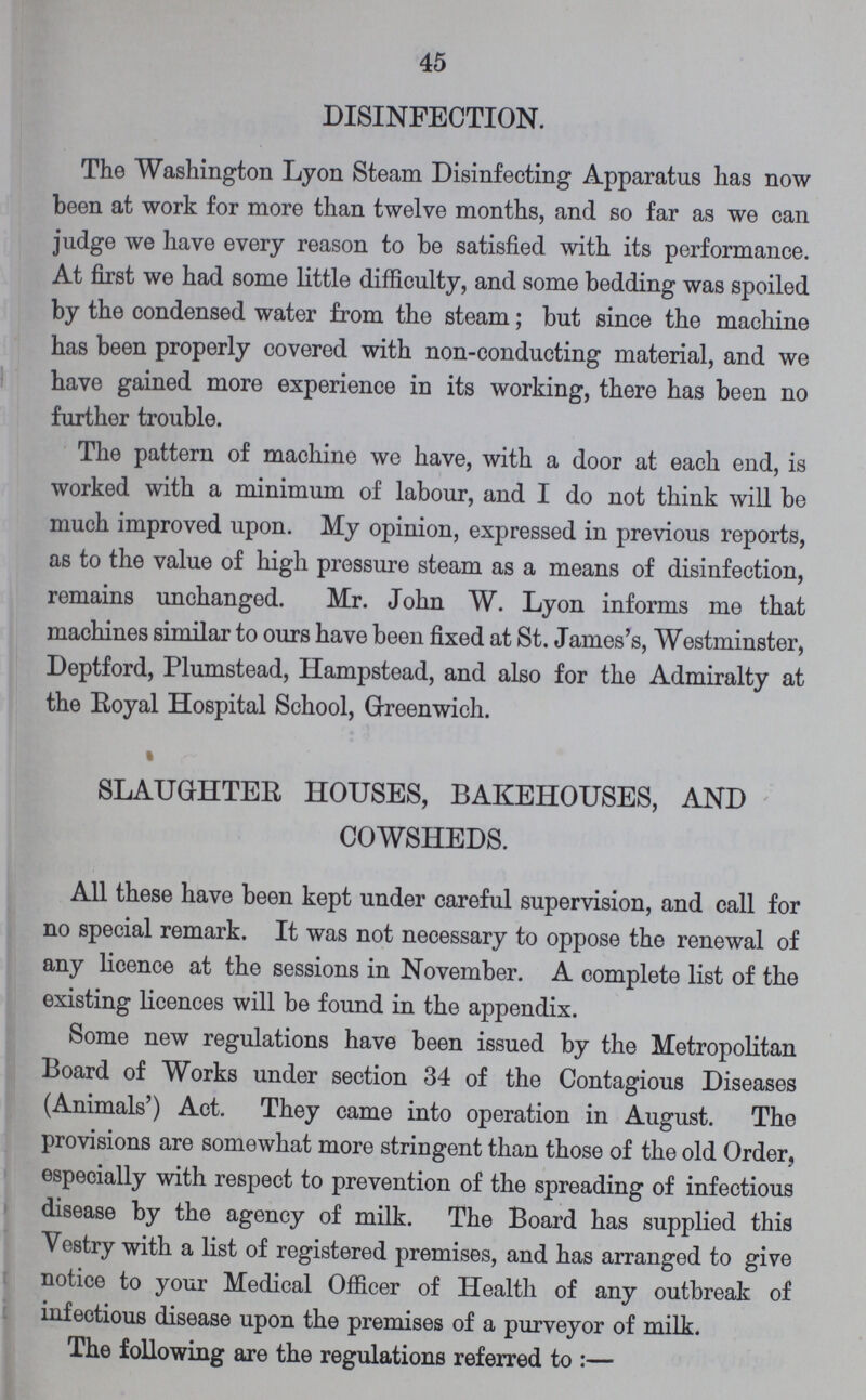 45 DISINFECTION. The Washington Lyon Steam Disinfecting Apparatus has now been at work for more than twelve months, and so far as we can judge we have every reason to be satisfied with its performance. At first we had some little difficulty, and some bedding was spoiled by the condensed water from the steam; but since the machine has been properly covered with non-conducting material, and we have gained more experience in its working, there has been no further trouble. The pattern of machine we have, with a door at each end, is worked with a minimum of labour, and I do not think will be much improved upon. My opinion, expressed in previous reports, as to the value of high pressure steam as a means of disinfection, remains unchanged. Mr. John W. Lyon informs me that machines similar to ours have been fixed at St. James's, Westminster, Deptford, Plumstead, Hampstead, and also for the Admiralty at the Royal Hospital School, Greenwich. SLAUGHTER HOUSES, BAKEHOUSES, AND COWSHEDS. All these have been kept under careful supervision, and call for no special remark. It was not necessary to oppose the renewal of any licence at the sessions in November. A complete list of the existing licences will be found in the appendix. Some new regulations have been issued by the Metropolitan Board of Works under section 34 of the Contagious Diseases (Animals') Act. They came into operation in August. The provisions are somewhat more stringent than those of the old Order, especially with respect to prevention of the spreading of infectious disease by the agency of milk. The Board has supplied this Vestry with a list of registered premises, and has arranged to give notice to your Medical Officer of Health of any outbreak of infectious disease upon the premises of a purveyor of milk. The following are the regulations referred to:—