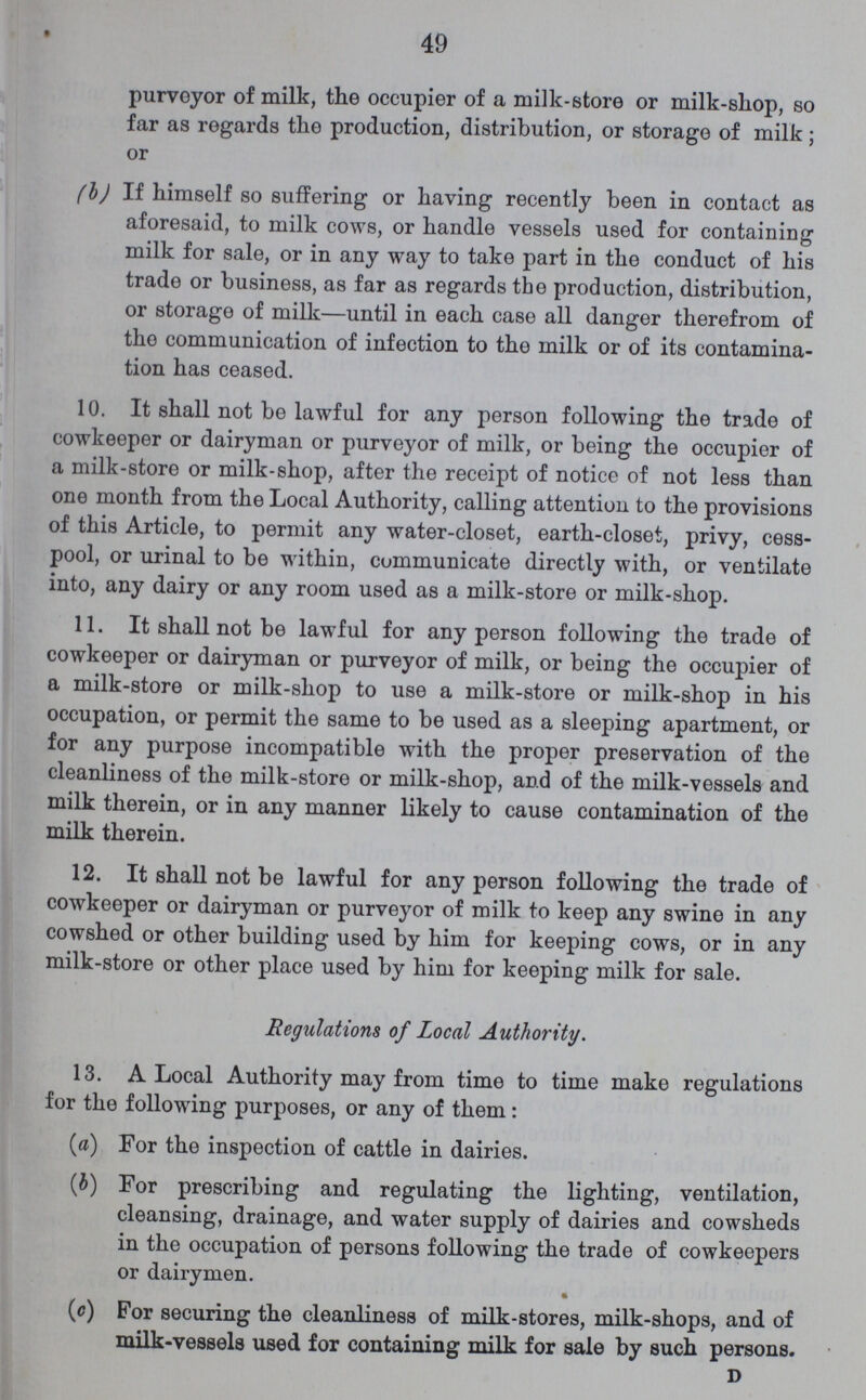 49 purveyor of milk, the occupier of a milk-store or milk-shop, so far as regards the production, distribution, or storage of milk; or (b) If himself so suffering or having recently been in contact as aforesaid, to milk cows, or handle vessels used for containing milk for sale, or in any way to take part in the conduct of his trade or business, as far as regards the production, distribution, or storage of milk—until in each case all danger therefrom of the communication of infection to the milk or of its contamina tion has ceased. 10. It shall not be lawful for any person following the trade of cowkeeper or dairyman or purveyor of milk, or being the occupier of a milk-store or milk-shop, after the receipt of notice of not less than one month from the Local Authority, calling attention to the provisions of this Article, to permit any water-closet, earth-closet, privy, cess pool, or urinal to be within, communicate directly with, or ventilate into, any dairy or any room used as a milk-store or milk-shop. 11. It shall not be lawful for any person following the trade of cowkeeper or dairyman or purveyor of milk, or being the occupier of a milk-store or milk-shop to use a milk-store or milk-shop in his occupation, or permit the same to be used as a sleeping apartment, or for any purpose incompatible with the proper preservation of the cleanliness of the milk-store or milk-shop, and of the milk-vessels and milk therein, or in any manner likely to cause contamination of the milk therein. 12. It shall not be lawful for any person following the trade of cowkeeper or dairyman or purveyor of milk to keep any swine in any cowshed or other building used by him for keeping cows, or in any milk-store or other place used by him for keeping milk for sale. Regulations of Local Authority. 13. A Local Authority may from time to time make regulations for the following purposes, or any of them: (a) For the inspection of cattle in dairies. (b) For prescribing and regulating the lighting, ventilation, cleansing, drainage, and water supply of dairies and cowsheds in the occupation of persons following the trade of cowkeepers or dairymen. (c) For securing the cleanliness of milk-stores, milk-shops, and of milk-vessels used for containing milk for sale by such persons. D