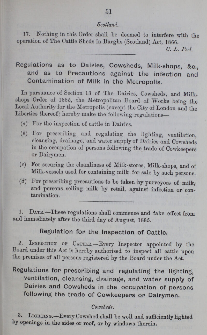 51 Scotland. 17. Nothing in this Order shall be deemed to interfere with the operation of The Cattle Sheds in Burghs (Scotland) Act, 1866. C. L. Peel. Regulations as to Dairies, Cowsheds, Milk-shops, &c., and as to Precautions against the infection and Contamination of Milk in the Metropolis. In pursuance of Section 13 of The Dairies, Cowsheds, and Milk shops Order of 1885, the Metropolitan Board of Works being the Local Authority for the Metropolis (except the City of London and the Liberties thereof) hereby make the following regulations— (a) For the inspection of cattle in Dairies. (b) For prescribing and regulating the lighting, ventilation, cleansing, drainage, and water supply of Dairies and Cowsheds in the occupation of persons following the trade of Cowkeepers or Dairymen. (c) For securing the cleanliness of Milk-stores, Milk-shops, and of Milk-vessels used for containing milk for sale by such persons. (d) For prescribing precautions to be taken by purveyors of milk, and persons selling milk by retail, against infection or con tamination. 1. Date.—These regulations shall commence and take effect from and immediately after the third day of August, 1885. Regulation for the Inspection of Cattle. 2. Inspection of Cattle.—Every Inspector appointed by the Board under this Act is hereby authorised to inspect all cattle upon the premises of all persons registered by the Board under the Act. Regulations for prescribing and regulating the lighting, ventilation, cleansing, drainage, and water supply of Dairies and Cowsheds in the occupation of persons following the trade of Cowkeepers or Dairymen. Cowsheds. 3. Lighting.—Every Cowshed shall be well and sufficiently lighted by openings in the sides or roof, or by windows therein.