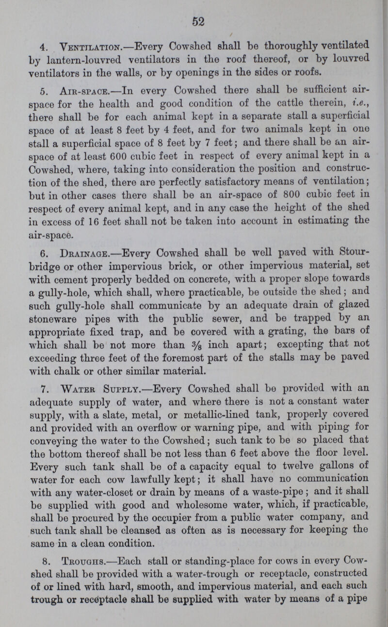 52 4. Ventilation.— Every Cowshed shall be thoroughly ventilated by lantern-louvred ventilators in the roof thereof, or by louvred ventilators in the walls, or by openings in the sides or roofs. 5. Air-space.—In every Cowshed there shall be sufficient air space for the health and good condition of the cattle therein, i.e., there shall be for each animal kept in a separate stall a superficial space of at least 8 feet by 4 feet, and for two animals kept in one stall a superficial space of 8 feet by 7 feet; and there shall be an air space of at least 600 cubic feet in respect of every animal kept in a Cowshed, where, taking into consideration the position and construc tion of the shed, there are perfectly satisfactory means of ventilation; but in other cases there shall be an air-space of 800 cubic feet in respect of every animal kept, and in any case the height of the shed in excess of 16 feet shall not be taken into account in estimating the air-space. 6. Drainage.—Every Cowshed shall be well paved with Stour bridge or other impervious brick, or other impervious material, set with cement properly bedded on concrete, with a proper slope towards a gully-hole, which shall, where practicable, be outside the shed; and such gully-hole shall communicate by an adequate drain of glazed stoneware pipes with the public sewer, and be trapped by an appropriate fixed trap, and be covered with a grating, the bars of which shall be not more than inch apart; excepting that not exceeding three feet of the foremost part of the stalls may be paved with chalk or other similar material. 7. Water Supply.—Every Cowshed shall be provided with an adequate supply of water, and where there is not a constant water supply, with a slate, metal, or metallic-lined tank, properly covered and provided with an overflow or warning pipe, and with piping for conveying the water to the Cowshed; such tank to be so placed that the bottom thereof shall be not less than 6 feet above the floor level. Every such tank shall be of a capacity equal to twelve gallons of water for each cow lawfully kept; it shall have no communication with any water-closet or drain by means of a waste-pipe; and it shall be supplied with good and wholesome water, which, if practicable, shall be procured by the occupier from a public water company, and such tank shall be cleansed as often as is necessary for keeping the same in a clean condition. 8. Troughs.—Each stall or standing-place for cows in every Cow shed shall be provided with a water-trough or receptacle, constructed of or lined with hard, smooth, and impervious material, and each such trough or receptacle shall be supplied with water by means of a pipe