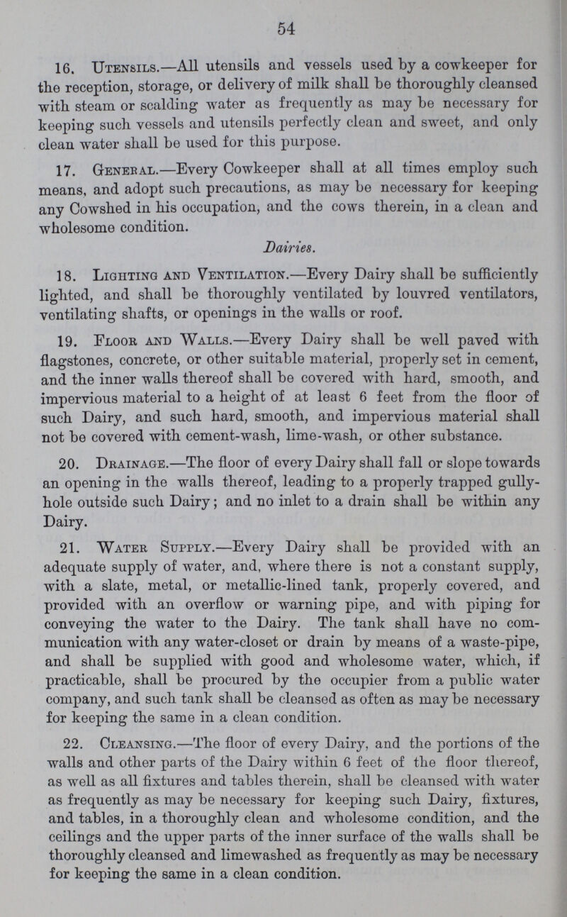 54 16. Utensils.—All utensils and vessels used by a cowkeeper for the reception, storage, or delivery of milk shall be thoroughly cleansed with steam or scalding water as frequently as may be necessary for keeping such vessels and utensils perfectly clean and sweet, and only clean water shall be used for this purpose. 17. Genebal.—Every Cowkeeper shall at all times employ such means, and adopt such precautions, as may be necessary for keeping any Cowshed in his occupation, and the cows therein, in a clean and wholesome condition. Dairies. 18. Lighting and Ventilation.—Every Dairy shall be sufficiently lighted, and shall be thoroughly ventilated by louvred ventilators, ventilating shafts, or oponings in the walls or roof. 19. Floor and Walls.—Every Dairy shall be well paved with flagstones, concrete, or other suitable material, properly set in cement, and the inner walls thereof shall be covered with hard, smooth, and impervious material to a height of at least 6 feet from the floor of such Dairy, and such hard, smooth, and impervious material shall not be covered with cement-wash, lime-wash, or other substance. 20. Drainage.—The floor of every Dairy shall fall or slope towards an opening in the walls thereof, leading to a properly trapped gully hole outside such Dairy; and no inlet to a drain shall be within any Dairy. 21. Water Supply.—Every Dairy shall be provided with an adequate supply of water, and, where there is not a constant supply, with a slate, metal, or metallic-lined tank, properly covered, and provided with an overflow or warning pipe, and with piping for conveying the water to the Dairy. The tank shall have no com munication with any water-closet or drain by means of a waste-pipe, and shall be supplied with good and wholesome water, which, if practicable, shall be procured by the occupier from a public water company, and such tank shall be cleansed as often as may be necessary for keeping the same in a clean condition. 22. Cleansing.—The floor of every Dairy, and the portions of the walls and other parts of the Dairy within 6 feet of the floor thereof, as well as all fixtures and tables therein, shall be cleansed with water as frequently as may be necessary for keeping such Dairy, fixtures, and tables, in a thoroughly clean and wholesome condition, and the ceilings and the upper parts of the inner surface of the walls shall be thoroughly cleansed and limewashed as frequently as may be necessary for keeping the same in a clean condition.