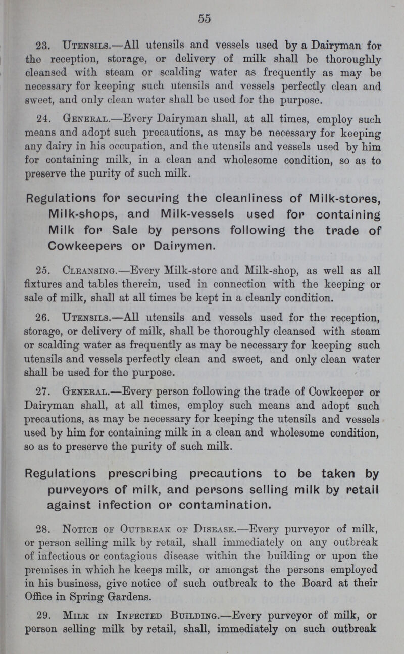 55 23. Utensils.— All utensils and vessels used by a Dairyman for the reception, storage, or delivery of milk shall be thoroughly cleansed with steam or scalding water as frequently as may be necessary for keeping such utensils and vessels perfectly clean and sweet, and only clean water shall be used for the purpose. 24. General.—Every Dairyman shall, at all times, employ such means and adopt such precautions, as may be necessary for keeping any dairy in his occupation, and the utensils and vessels used by him for containing milk, in a clean and wholesome condition, so as to preserve the purity of such milk. Regulations for securing the cleanliness of Milk-stores, Milk-shops, and Milk-vessels used for containing Milk for Sale by persons following the trade of Cowkeepers or Dairymen. 25. Cleansing.—Every Milk-store and Milk-shop, as well as all fixtures and tables therein, used in connection with the keeping or sale of milk, shall at all times be kept in a cleanly condition. 26. Utensils.—All utensils and vessels used for the reception, storage, or delivery of milk, shall be thoroughly cleansed with steam or scalding water as frequently as may be necessary for keeping such utensils and vessels perfectly clean and sweet, and only clean water shall be used for the purpose. 27. General.—Every person following the trade of Cowkeeper or Dairyman shall, at all times, employ such means and adopt such precautions, as may be necessary for keeping the utensils and vessels used by him for containing milk in a clean and wholesome condition, so as to preserve the purity of such milk. Regulations prescribing precautions to be taken by purveyors of milk, and persons selling milk by retail against infection or contamination. 28. Notice of Outbreak of Disease.—Every purveyor of milk, or person selling milk by retail, shall immediately on any outbreak of infectious or contagious disease within the building or upon the premises in which he keeps milk, or amongst the persons employed in his business, give notice of such outbreak to the Board at their Office in Spring Gardens. 29. Milk in Infected Building.—Every purveyor of milk, or person selling milk by retail, shall, immediately on such outbreak