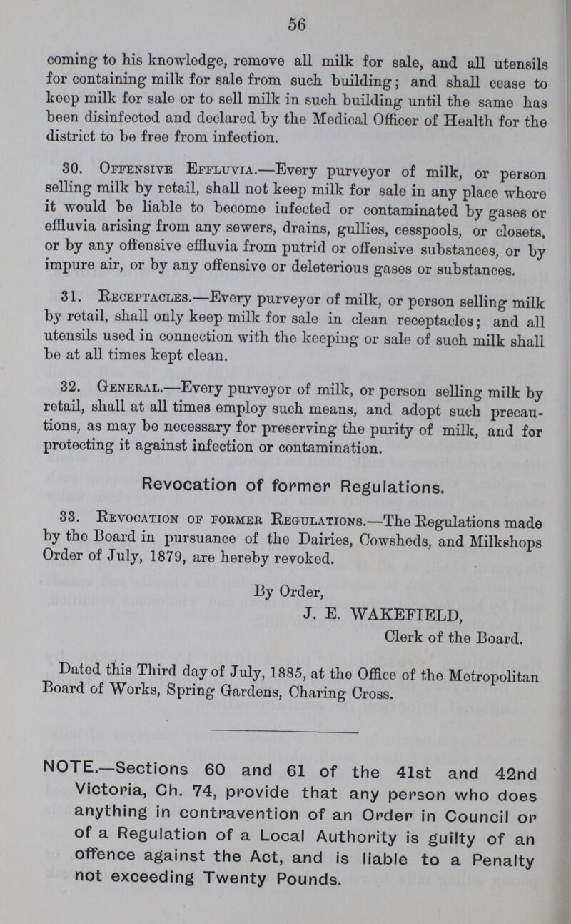 56 coming to his knowledge, remove all milk for sale, and all utensils for containing milk for sale from such building; and shall cease to keep milk for sale or to sell milk in such building until the same has been disinfected and declared by the Medical Officer of Health for the district to be free from infection. 30. Offensive Effluvia.—Every purveyor of milk, or person selling milk by retail, shall not keep milk for sale in any place whero it would be liable to become infected or contaminated by gases or effluvia arising from any sewers, drains, gullies, cesspools, or closets, or by any offensive effluvia from putrid or offensive substances, or by impure air, or by any offensive or deleterious gases or substances. 31. Receptacles.—Every purveyor of milk, or person selling milk by retail, shall only keep milk for sale in clean receptacles; and all utensils used in connection with the keeping or sale of such milk shall be at all times kept clean. 32. General.—Every purveyor of milk, or person selling milk by retail, shall at all times employ such means, and adopt such precau tions, as may be necessary for preserving the purity of milk, and for protecting it against infection or contamination. Revocation of former Regulations. 33. Revocation of former Regulations.—The Regulations made by the Board in pursuance of the Dairies, Cowsheds, and Milkshops Order of July, 1879, are hereby revoked. By Order, J. E. WAKEFIELD, Clerk of the Board. Dated this Third day of July, 1885, at the Office of the Metropolitan Board of Works, Spring Gardens, Charing Cross. NOTE.—Sections 60 and 61 of the 41st and 42nd Victoria, Ch. 74, provide that any person who does anything in contravention of an Order in Council or of a Regulation of a Local Authority is guilty of an offence against the Act, and is liable to a Penalty not exceeding Twenty Pounds.