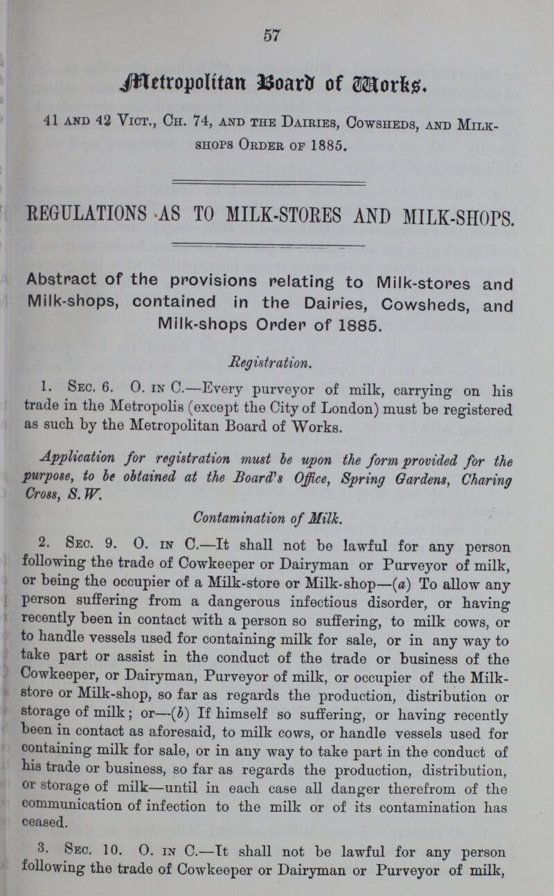 57 Metropolitan Board of Works. 41 and 42 Vict., Ch. 74, and the Dairies, Cowsheds, and Milk- shops Order of 1885. REGULATIONS AS TO MILK-STORES AND MILK-SHOPS. Abstract of the provisions relating to Milk-stores and Milk-shops, contained in the Dairies, Cowsheds, and Milk-shops Order of 1885. Registration. 1. Sec. 6. 0. in C.—Every purveyor of milk, carrying on his trade in the Metropolis (except the City of London) must be registered as such by the Metropolitan Board of Works. Application for registration must be upon the form provided for the purpose, to be obtained at the Board's Office, Spring Gardens, Charing Cross, S. W. Contamination of Milk. 2. Sec. 9. 0. in C.—It shall not be lawful for any person following the trade of Cowkeeper or Dairyman or Purveyor of milk, or being the occupier of a Milk-store or Milk-shop—(a) To allow any person suffering from a dangerous infectious disorder, or having recently been in contact with a person so suffering, to milk cows, or to handle vessels used for containing milk for sale, or in any way to take part or assist in the conduct of the trade or business of the Cowkeeper, or Dairyman, Purveyor of milk, or occupier of the Milk store or Milk-shop, so far as regards the production, distribution or storage of milk; or—(b) If himself so suffering, or having recently been in contact as aforesaid, to milk cows, or handle vessels used for containing milk for sale, or in any way to take part in the conduct of his trade or business, so far as regards the production, distribution, or storage of milk—until in each case all danger therefrom of the communication of infection to the milk or of its contamination has ceased. 3. Sec. 10. 0. in C.—It shall not be lawful for any person following the trade of Cowkeeper or Dairyman or Purveyor of milk,