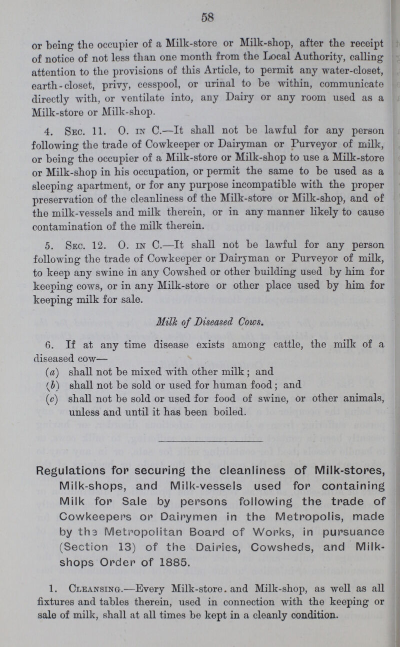 58 or being the occupier of a Milk-store or Milk-shop, after the receipt of notice of not less than one month from the Local Authority, calling attention to the provisions of this Article, to permit any water-closet, earth-closet, privy, cesspool, or urinal to be within, communicate directly with, or ventilate into, any Dairy or any room used as a Milk-store or Milk-shop. 4. Sec. 11. 0. in C.—It shall not be lawful for any person following the trade of Cowkeeper or Dairyman or Purveyor of milk, or being the occupier of a Milk-store or Milk-shop to use a Milk-store or Milk-shop in his occupation, or permit the same to be used as a sleeping apartment, or for any purpose incompatible with the proper preservation of the cleanliness of the Milk-store or Milk-shop, and of the milk-vessels and milk therein, or in any manner likely to cause contamination of the milk therein. 5. Sec. 12. 0. in C.—It shall not be lawful for any person following the trade of Cowkeeper or Dairyman or Purveyor of milk, to keep any swine in any Cowshed or other building used by him for keeping cows, or in any Milk-store or other place used by him for keeping milk for sale. Milk of Diseased Cows. 6. If at any time disease exists among cattle, the milk of a diseased cow— (a) shall not be mixed with other milk; and (b) shall not be sold or used for human food; and (c) shall not be sold or used for food of swine, or other animals, unless and until it has been boiled. Regulations for securing the cleanliness of Milk-stores, Milk-shops, and Milk-vessels used for containing Milk for Sale by persons following the trade of Cowkeepers or Dairymen in the Metropolis, made by th3 Metropolitan Board of Works, in pursuance (Section 13) of the Dairies, Cowsheds, and Milk shops Order of 1885. 1. Cleansing.—Every Milk-store. and Milk-shop, as well as all fixtures and tables therein, used in connection with the keeping or sale of milk, shall at all times be kept in a cleanly condition.