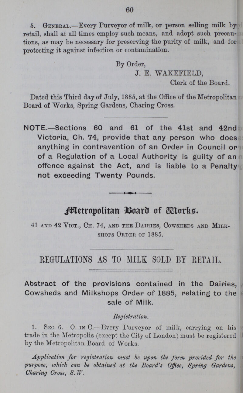 60 5. General.—Every Purveyor of milk, or person selling milk by retail, shall at all times employ such means, and adopt such precau tions, as may be necessary for preserving the purity of milk, and for protecting it against infection or contamination. By Order, J. E. WAKEFIELD, Clerk of the Board. Dated this Third day of July, 1885, at the Office of the Metropolitan Board of Works, Spring Gardens, Charing Cross. NOTE.—Sections 60 and 61 of the 41st and 42nd Victoria, Ch. 74, provide that any person who does anything in contravention of an Order in Council or of a Regulation of a Local Authority is guilty of an offence against the Act, and is liable to a Penalty not exceeding Twenty Pounds. Metropolitan Board of Works. 41 and 42 Vict., Cii. 74, and the Dairies, Cowsheds and Milk- shops Order of 1885. REGULATIONS AS TO MILK SOLD BY RETAIL. Abstract of the provisions contained in the Dairies, Cowsheds and Milkshops Order of 1885, relating to the sale of Milk. Registration. 1. Sec. 6. 0. in C.—Every Purveyor of milk, carrying on his trade in the Metropolis (except the City of London) must be registered by the Metropolitan Board of Works. Application for registration must be upon the form provided for the purpose, which can be obtained at the Board's Office, Spring Gardens, Charing Cross, S. W.