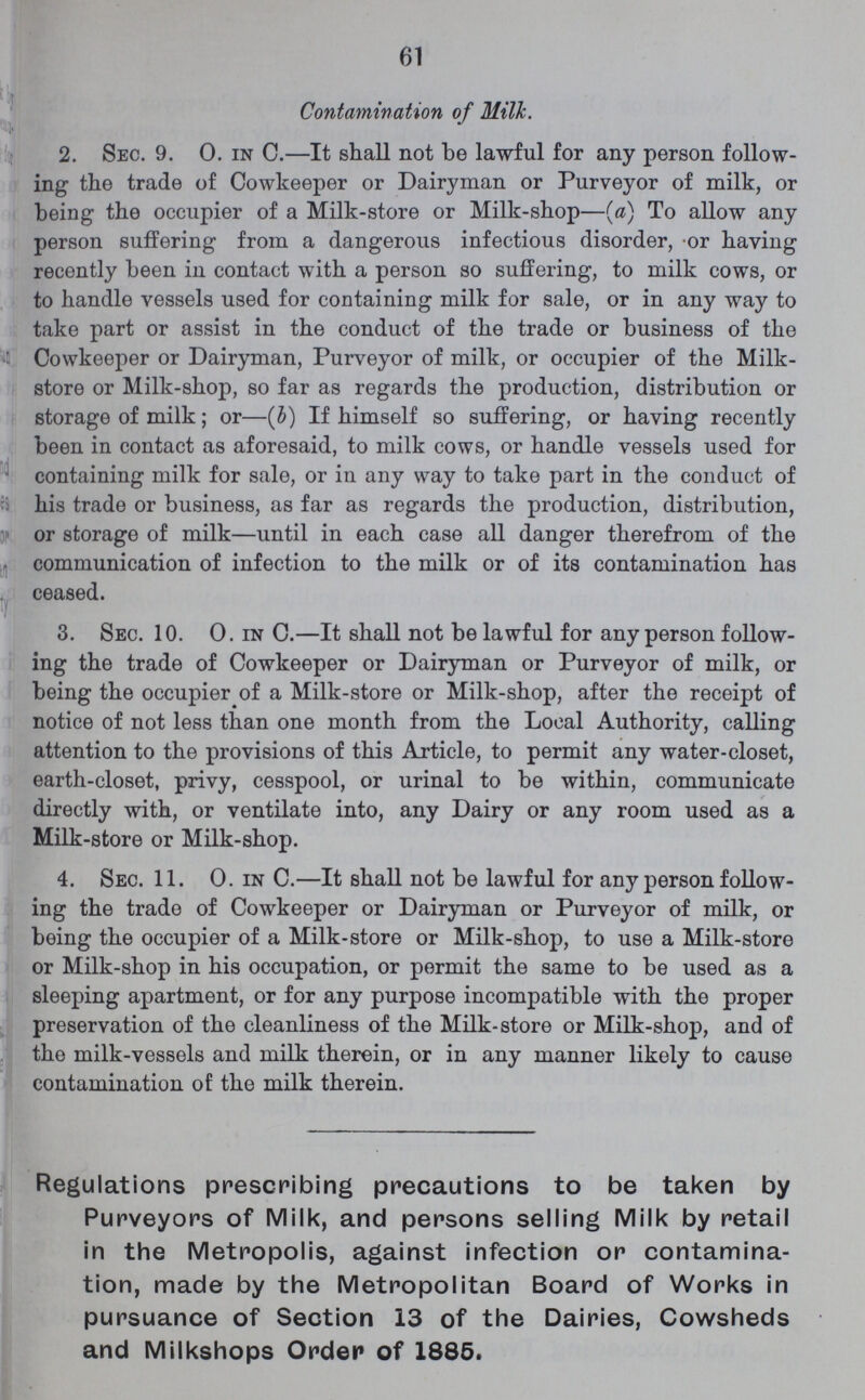 61 Contamination of Milk. 2. Sec. 9. 0. in C.—It shall not be lawful for any person follow ing the trade of Cowkeeper or Dairyman or Purveyor of milk, or being the occupier of a Milk-store or Milk-shop—(a) To allow any person suffering from a dangerous infectious disorder, or having recently been in contact with a person so suffering, to milk cows, or to handle vessels used for containing milk for sale, or in any way to take part or assist in the conduct of the trade or business of the Cowkeeper or Dairyman, Purveyor of milk, or occupier of the Milk store or Milk-shop, so far as regards the production, distribution or storage of milk; or—(b) If himself so suffering, or having recently been in contact as aforesaid, to milk cows, or handle vessels used for containing milk for sale, or in any way to take part in the conduct of his trade or business, as far as regards the production, distribution, or storage of milk—until in each case all danger therefrom of the communication of infection to the milk or of its contamination has ceased. 3. Sec. 10. 0. in C.—It shall not be lawful for any person follow ing the trade of Cowkeeper or Dairyman or Purveyor of milk, or being the occupier of a Milk-store or Milk-shop, after the receipt of notice of not less than one month from the Local Authority, calling attention to the provisions of this Article, to permit any water-closet, earth-closet, privy, cesspool, or urinal to be within, communicate directly with, or ventilate into, any Dairy or any room used as a Milk-store or Milk-shop. 4. Sec. 11. 0. in C.—It shall not be lawful for any person follow ing the trade of Cowkeeper or Dairyman or Purveyor of milk, or being the occupier of a Milk-store or Milk-shop, to use a Milk-store or Milk-shop in his occupation, or permit the same to be used as a sleeping apartment, or for any purpose incompatible with the proper preservation of the cleanliness of the Milk-store or Milk-shop, and of the milk-vessels and milk therein, or in any manner likely to cause contamination of the milk therein. Regulations prescribing precautions to be taken by Purveyors of Milk, and persons selling Milk by retail in the Metropolis, against infection or contamina tion, made by the Metropolitan Board of Works in pursuance of Section 13 of the Dairies, Cowsheds and Milkshops Order of 1885.