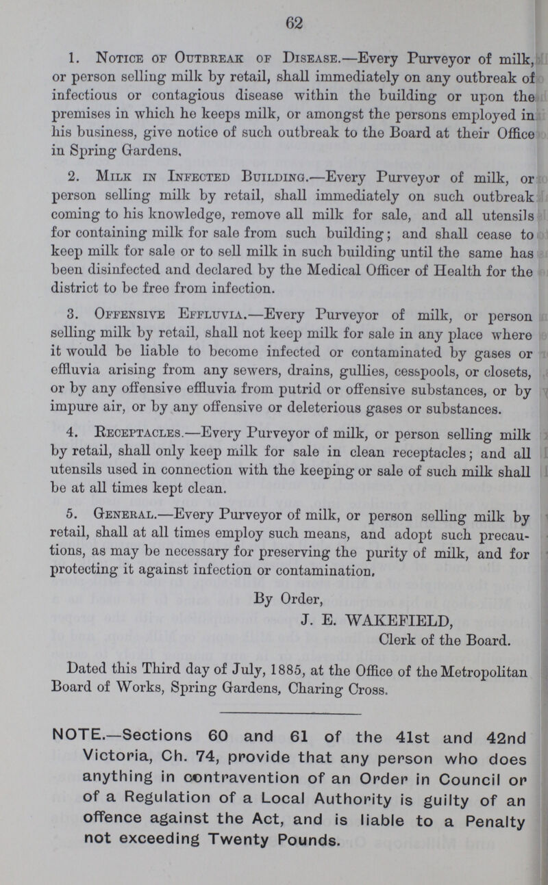 62 1. Notice of Outbreak of Disease.—Every Purveyor of milk, or person selling milk by retail, shall immediately on any outbreak of infectious or contagious disease within the building or upon the premises in which he keeps milk, or amongst the persons employed in his business, give notice of such outbreak to the Board at their Office in Spring Gardens, 2. Milk in Infected Building.—Every Purveyor of milk, or person selling milk by retail, shall immediately on such outbreak coming to his knowledge, remove all milk for sale, and all utensils for containing milk for sale from such building; and shall cease to keep milk for sale or to sell milk in such building until the same has been disinfected and declared by the Medical Officer of Health for the district to be free from infection. 3. Offensive Effluvia.—Every Purveyor of milk, or person selling milk by retail, shall not keep milk for sale in any place where it would be liable to become infected or contaminated by gases or effluvia arising from any sewers, drains, gullies, cesspools, or closets, or by any offensive effluvia from putrid or offensive substances, or by impure air, or by any offensive or deleterious gases or substances. 4. Receptacles.—Every Purveyor of milk, or person selling milk by retail, shall only keep milk for sale in clean receptacles; and all utensils used in connection with the keeping or sale of such milk shall be at all times kept clean. 5. General.—Every Purveyor of milk, or person selling milk by retail, shall at all times employ such means, and adopt such precau tions, as may be necessary for preserving the purity of milk, and for protecting it against infection or contamination. By Order, J. E. WAKEFIELD, Clerk of the Board. Dated this Third day of July, 1885, at the Office of the Metropolitan Board of Works, Spring Gardens, Charing Cross. NOTE.—Sections 60 and 61 of the 41st and 42nd Victoria, Ch. 74, provide that any person who does anything in contravention of an Order in Council or of a Regulation of a Local Authority is guilty of an offence against the Act, and is liable to a Penalty not exceeding Twenty Pounds.