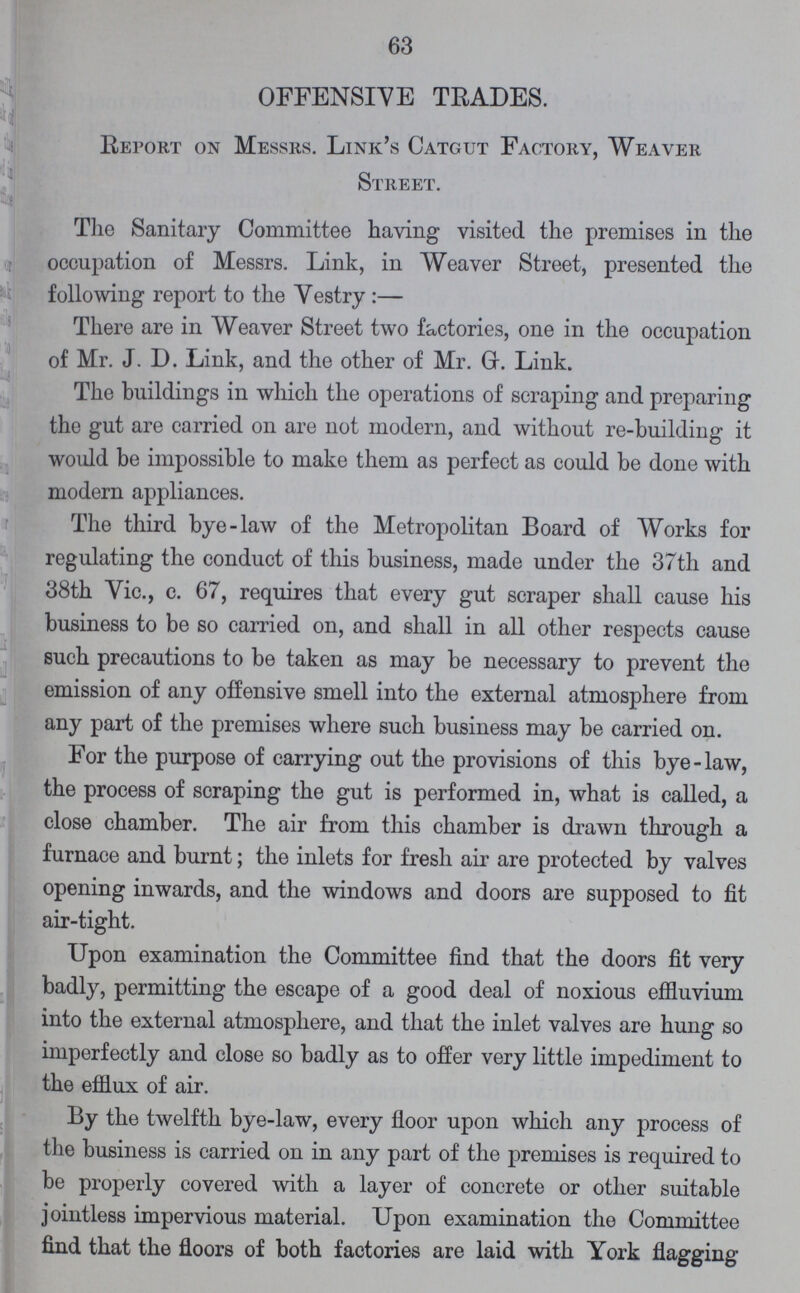 63 OFFENSIVE TRADES. Report on Messrs. Link's Catgut Factory, Weaver Street. The Sanitary Committee having visited the premises in the occupation of Messrs. Link, in Weaver Street, presented the following report to the Vestry:— There are in Weaver Street two factories, one in the occupation of Mr. J. D. Link, and the other of Mr. G. Link. The buildings in which the operations of scraping and preparing the gut are carried on are not modern, and without re-building it would be impossible to make them as perfect as could be done with modern appliances. The third bye-law of the Metropolitan Board of Works for regulating the conduct of this business, made under the 37th and 38th Vic., c. 67, requires that every gut scraper shall cause his business to be so carried on, and shall in all other respects cause such precautions to be taken as may be necessary to prevent the emission of any offensive smell into the external atmosphere from any part of the premises where such business may be carried on. For the purpose of carrying out the provisions of this bye-law, the process of scraping the gut is performed in, what is called, a close chamber. The air from this chamber is drawn through a furnace and burnt; the inlets for fresh air are protected by valves opening inwards, and the windows and doors are supposed to fit air-tight. Upon examination the Committee find that the doors fit very badly, permitting the escape of a good deal of noxious effluvium into the external atmosphere, and that the inlet valves are hung so imperfectly and close so badly as to offer very little impediment to the efflux of air. By the twelfth bye-law, every floor upon which any process of the business is carried on in any part of the premises is required to be properly covered with a layer of concrete or other suitable jointless impervious material. Upon examination the Committee find that the floors of both factories are laid with York flagging
