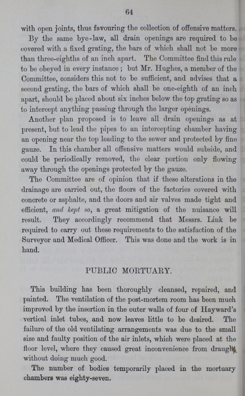 64 with open joints, thus favouring the collection of offensive matters. By the same bye-law, all drain openings are required to be covered with a fixed grating, the bars of which shall not be more than three-eighths of an inch apart. The Committee find this rule to be obeyed in every instance; but Mr. Hughes, a member of the Committee, considers this not to be sufficient, and advises that a second grating, the bars of which shall be one-eighth of an inch apart, should be placed about six inches below the top grating so as to intercept anything passing through the larger openings. Another plan proposed is to leave all drain openings as at present, but to lead the pipes to an intercepting chamber having an opening near the top leading to the sewer and protected by fine gauze. In this chamber all offensive matters would subside, and could be periodically removed, the clear portion only flowing away through the openings protected by the gauze. The Committee are of opinion that if these alterations in the drainage are carried out, the floors of the factories covered with concrete or asphalte, and the doors and air valves made tight and efficient, and kept so, a great mitigation of the nuisance will result. They accordingly recommend that Messrs. Link be required to carry out these requirements to the satisfaction of the Surveyor and Medical Officer. This was done and the work is in hand. PUBLIC MORTUARY. This building has been thoroughly cleansed, repaired, and painted. The ventilation of the post-mortem room has been much improved by the insertion in the outer walls of four of Hayward's vertical inlet tubes, and now leaves little to be desired. The failure of the old ventilating arrangements was due to the small size and faulty position of the air inlets, which were placed at the floor level, where they caused great inconvenience from draught without doing much good. The number of bodies temporarily placed in the mortuary chambers was eighty-seven.